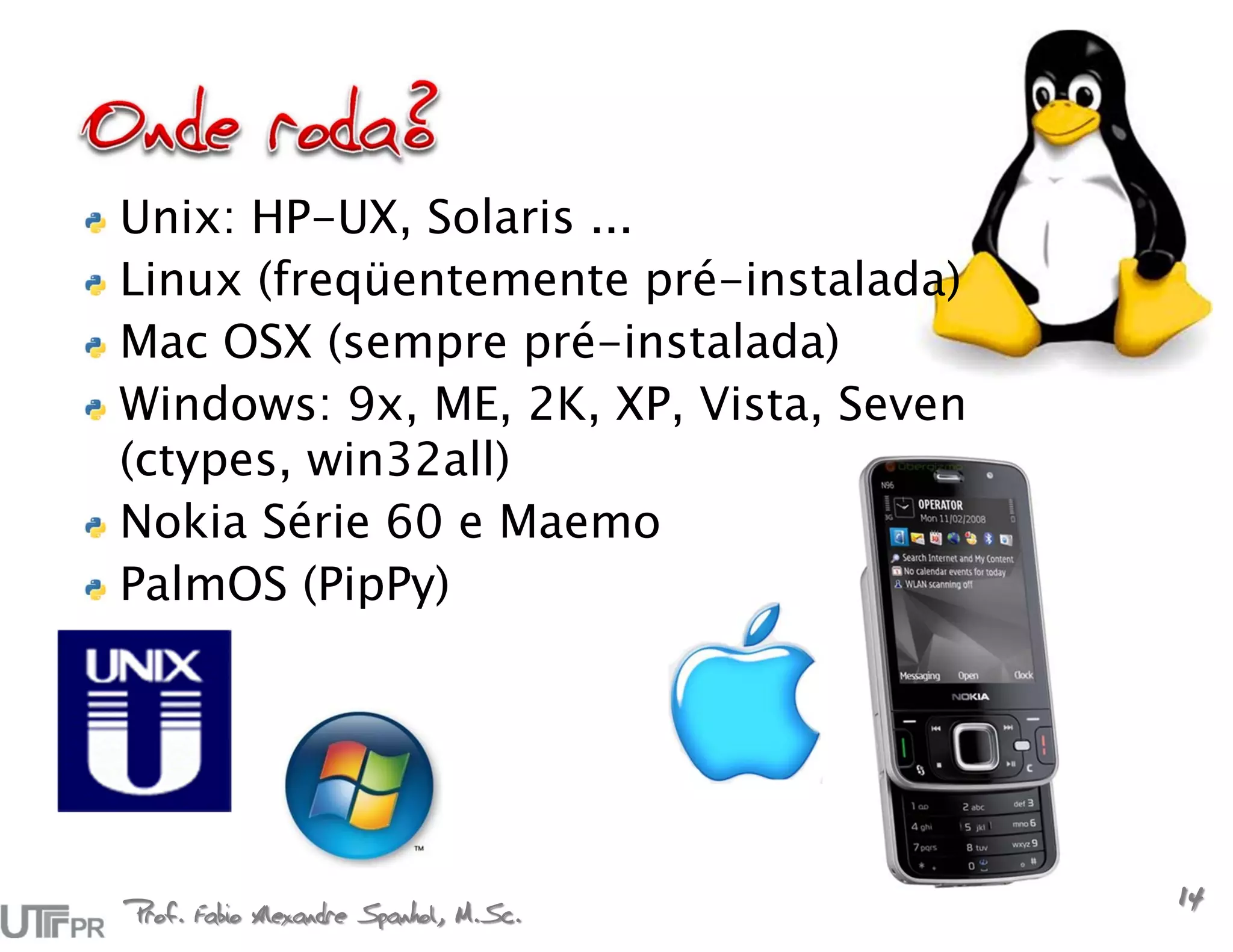Unix: HP-UX, Solaris ...
Linux (freqüentemente pré-instalada)
Mac OSX (sempre pré-instalada)
Windows: 9x, ME, 2K, XP, Vista, Seven
(ctypes, win32all)
Nokia Série 60 e Maemo
PalmOS (PipPy)




Prof. Fabio Alexandre Spanhol, M.Sc.
                                        14
 