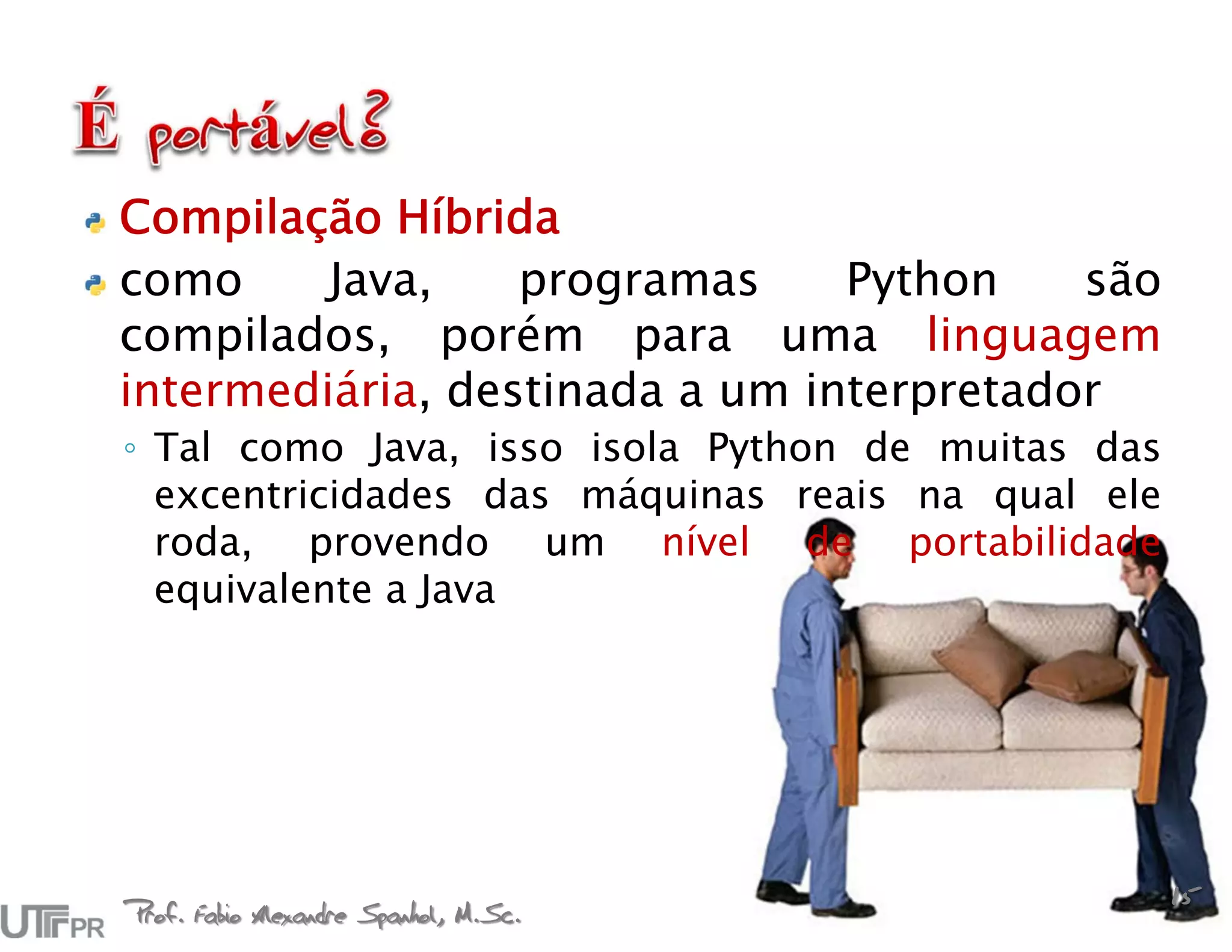 Compilação Híbrida
como     Java,    programas     Python    são
compilados, porém para uma linguagem
intermediária, destinada a um interpretador
◦ Tal como Java, isso isola Python de muitas das
  excentricidades das máquinas reais na qual ele
  roda, provendo um nível de portabilidade
  equivalente a Java




Prof. Fabio Alexandre Spanhol, M.Sc.
                                                   15
 