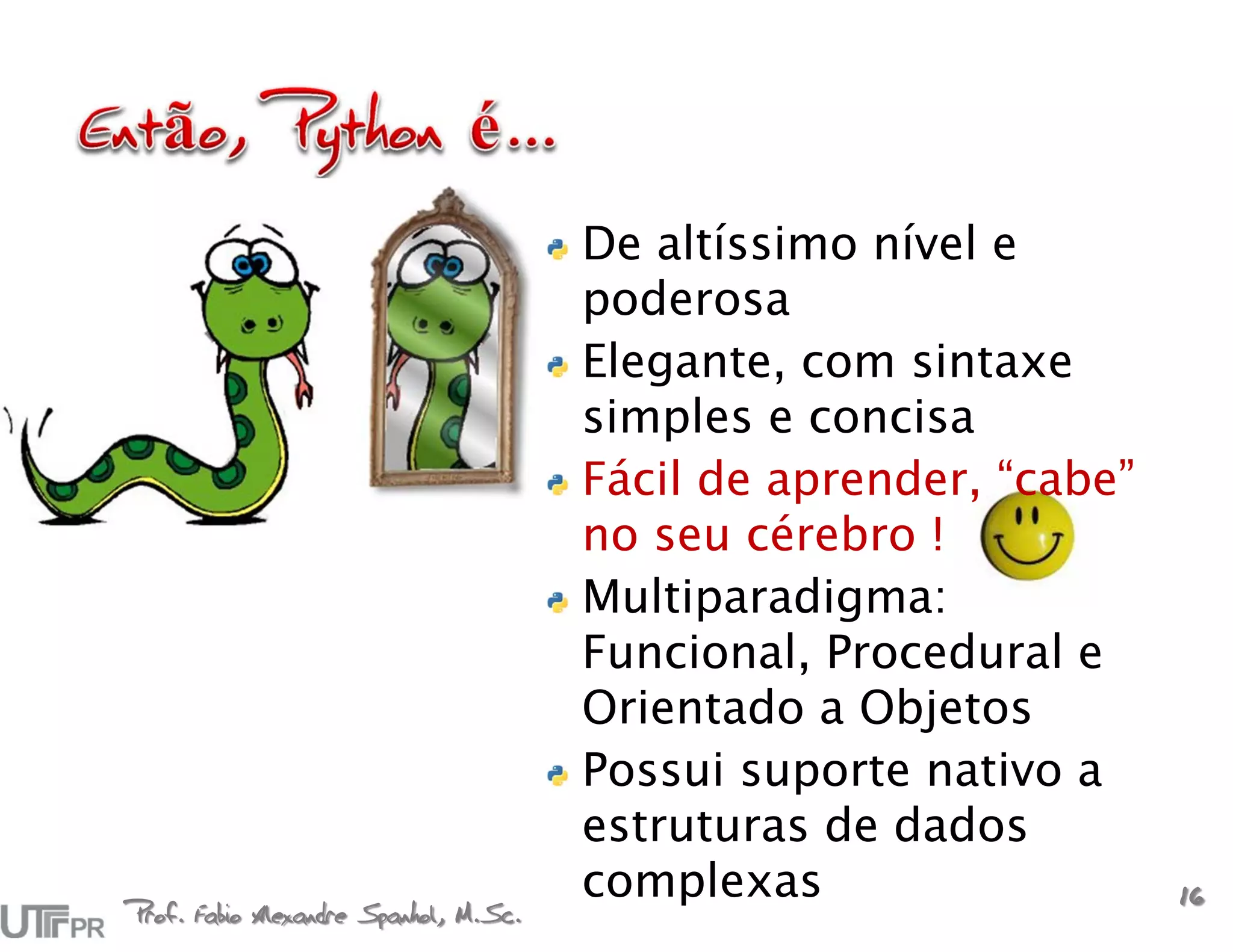 De altíssimo nível e
                                       poderosa
                                       Elegante, com sintaxe
                                       simples e concisa
                                       Fácil de aprender, “cabe”
                                       no seu cérebro !
                                       Multiparadigma:
                                       Funcional, Procedural e
                                       Orientado a Objetos
                                       Possui suporte nativo a
                                       estruturas de dados
                                       complexas                   16
Prof. Fabio Alexandre Spanhol, M.Sc.
 