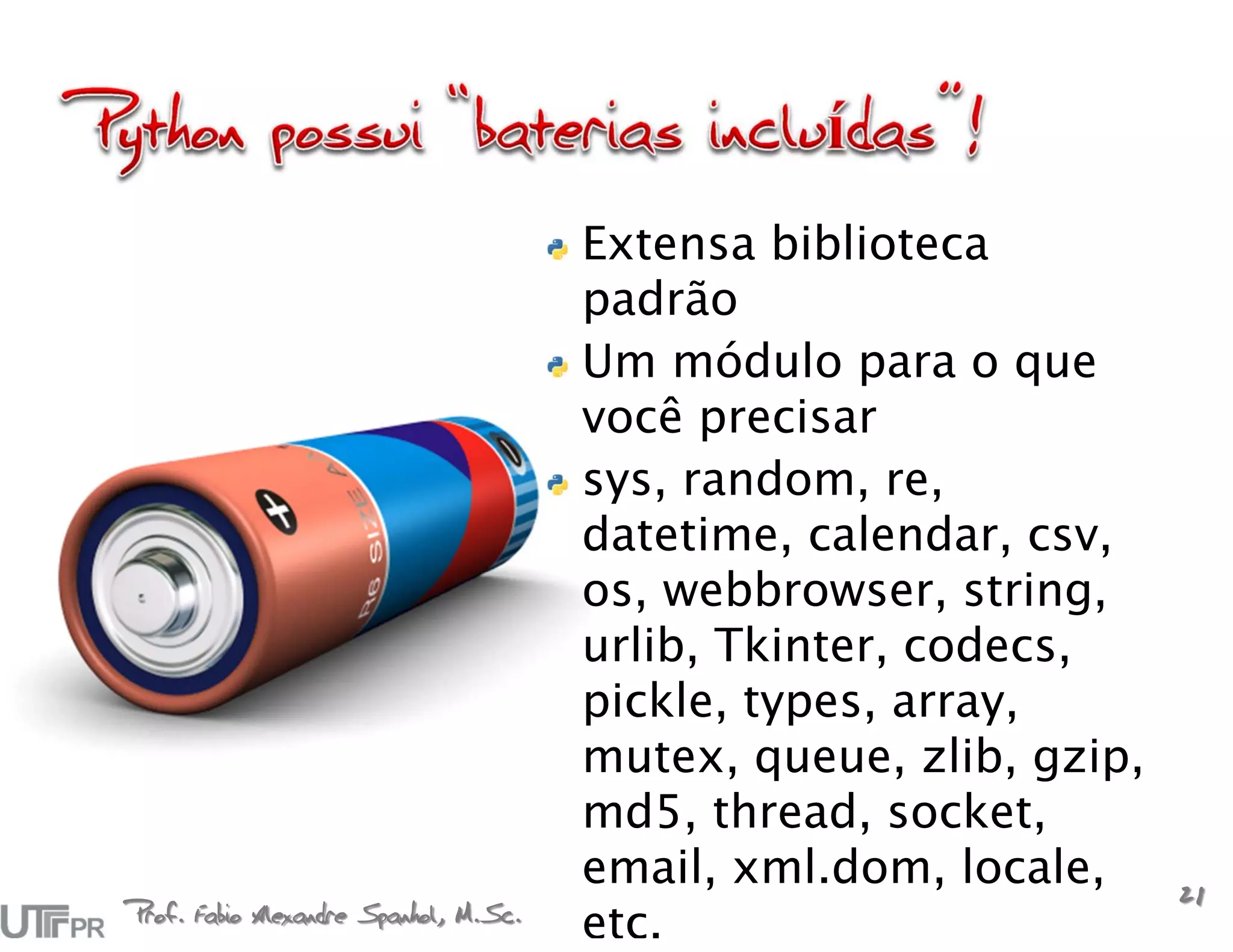Extensa biblioteca
                                       padrão
                                       Um módulo para o que
                                       você precisar
                                       sys, random, re,
                                       datetime, calendar, csv,
                                       os, webbrowser, string,
                                       urlib, Tkinter, codecs,
                                       pickle, types, array,
                                       mutex, queue, zlib, gzip,
                                       md5, thread, socket,
                                       email, xml.dom, locale,
                                                                   21
Prof. Fabio Alexandre Spanhol, M.Sc.
                                       etc.
 