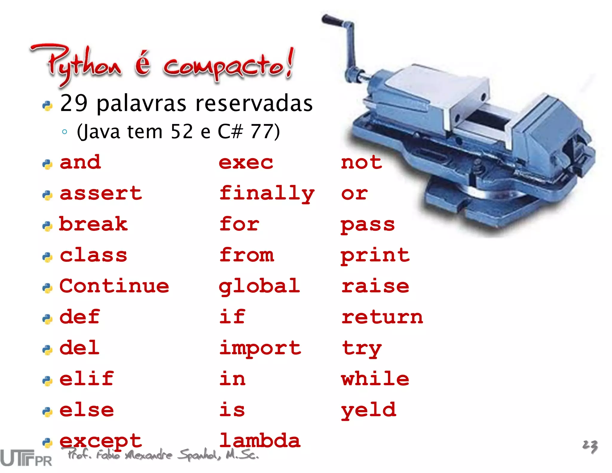 29 palavras reservadas
◦ (Java tem 52 e C# 77)
and                   exec      not
assert                finally   or
break                 for       pass
class                 from      print
Continue              global    raise
def                   if        return
del                   import    try
elif                  in        while
else                  is        yeld
except Spanhol,lambda
Prof. Fabio Alexandre M.Sc.
                                         23
 