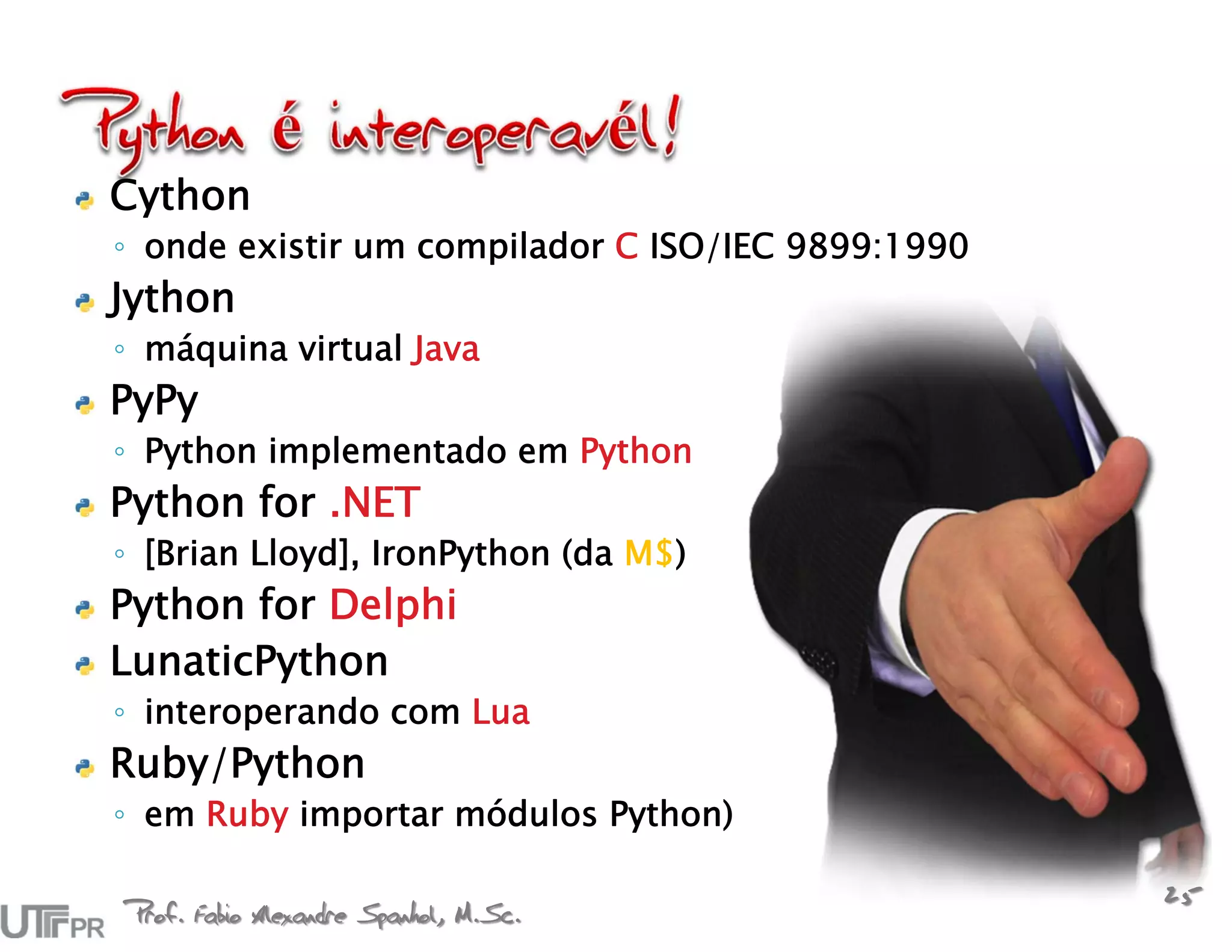 Cython
◦ onde existir um compilador C ISO/IEC 9899:1990
Jython
◦ máquina virtual Java
PyPy
◦ Python implementado em Python
Python for .NET
◦ [Brian Lloyd], IronPython (da M$)
Python for Delphi
LunaticPython
◦ interoperando com Lua
Ruby/Python
◦ em Ruby importar módulos Python)

Prof. Fabio Alexandre Spanhol, M.Sc.
                                                   25
 