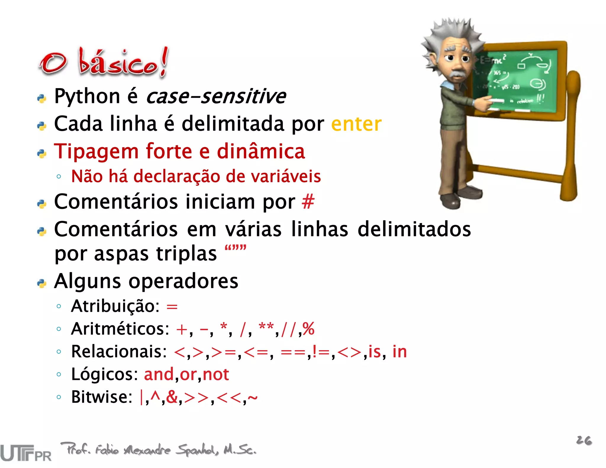 Python é case-sensitive
Cada linha é delimitada por enter
Tipagem forte e dinâmica
◦ Não há declaração de variáveis
Comentários iniciam por #
Comentários em várias linhas delimitados
por aspas triplas “””
Alguns operadores
◦    Atribuição: =
◦    Aritméticos: +, -, *, /, **,//,%
◦    Relacionais: <,>,>=,<=, ==,!=,<>,is, in
◦    Lógicos: and,or,not
◦    Bitwise: |,^,&,>>,<<,~


    Prof. Fabio Alexandre Spanhol, M.Sc.
                                               26
 