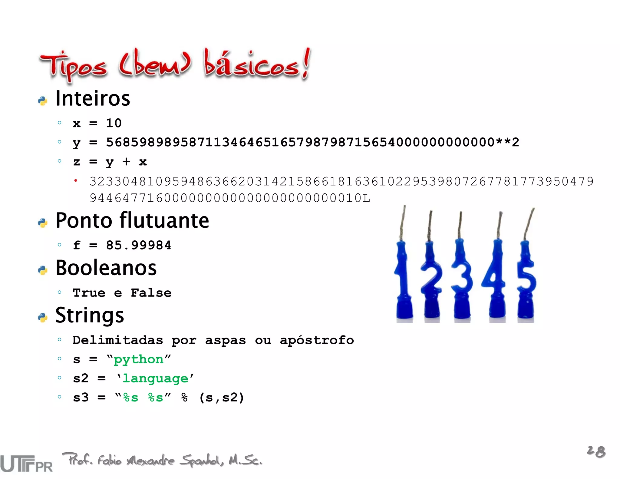 Inteiros
◦ x = 10
◦ y = 56859898958711346465165798798715654000000000000**2
◦ z = y + x
   3233048109594863662031421586618163610229539807267781773950479
    944647716000000000000000000000010L
Ponto flutuante
◦ f = 85.99984
Booleanos
◦ True e False
Strings
◦    Delimitadas por aspas ou apóstrofo
◦    s = “python”
◦    s2 = ‘language’
◦    s3 = “%s %s” % (s,s2)



    Prof. Fabio Alexandre Spanhol, M.Sc.
                                                               28
 