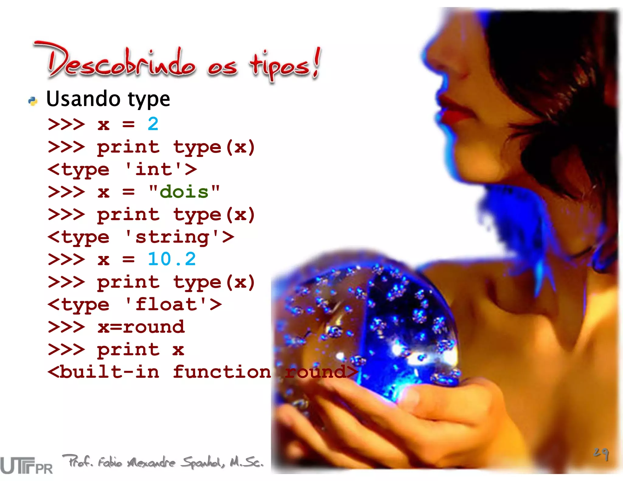 Usando type
>>> x = 2
>>> print type(x)
<type 'int'>
>>> x = "dois"
>>> print type(x)
<type 'string'>
>>> x = 10.2
>>> print type(x)
<type 'float'>
>>> x=round
>>> print x
<built-in function round>



 Prof. Fabio Alexandre Spanhol, M.Sc.
                                        29
 