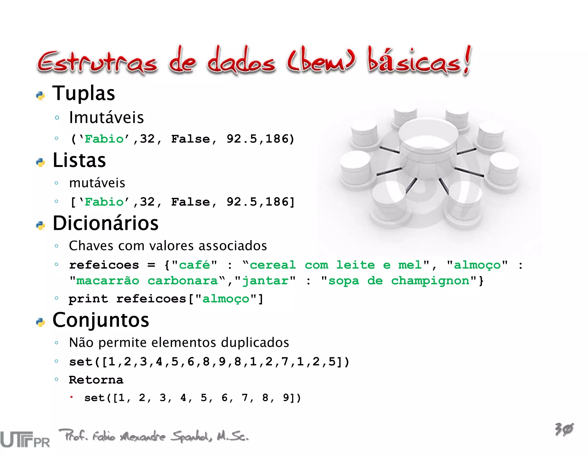 Tuplas
◦ Imutáveis
◦ (‘Fabio’,32, False, 92.5,186)
Listas
◦ mutáveis
◦ [‘Fabio’,32, False, 92.5,186]
Dicionários
◦ Chaves com valores associados
◦ refeicoes = {"café" : “cereal com leite e mel", "almoço" :
  "macarrão carbonara“,"jantar" : "sopa de champignon"}
◦ print refeicoes["almoço"]
Conjuntos
◦ Não permite elementos duplicados
◦ set([1,2,3,4,5,6,8,9,8,1,2,7,1,2,5])
◦ Retorna
  set([1, 2, 3, 4, 5, 6, 7, 8, 9])


Prof. Fabio Alexandre Spanhol, M.Sc.
                                                               30
 