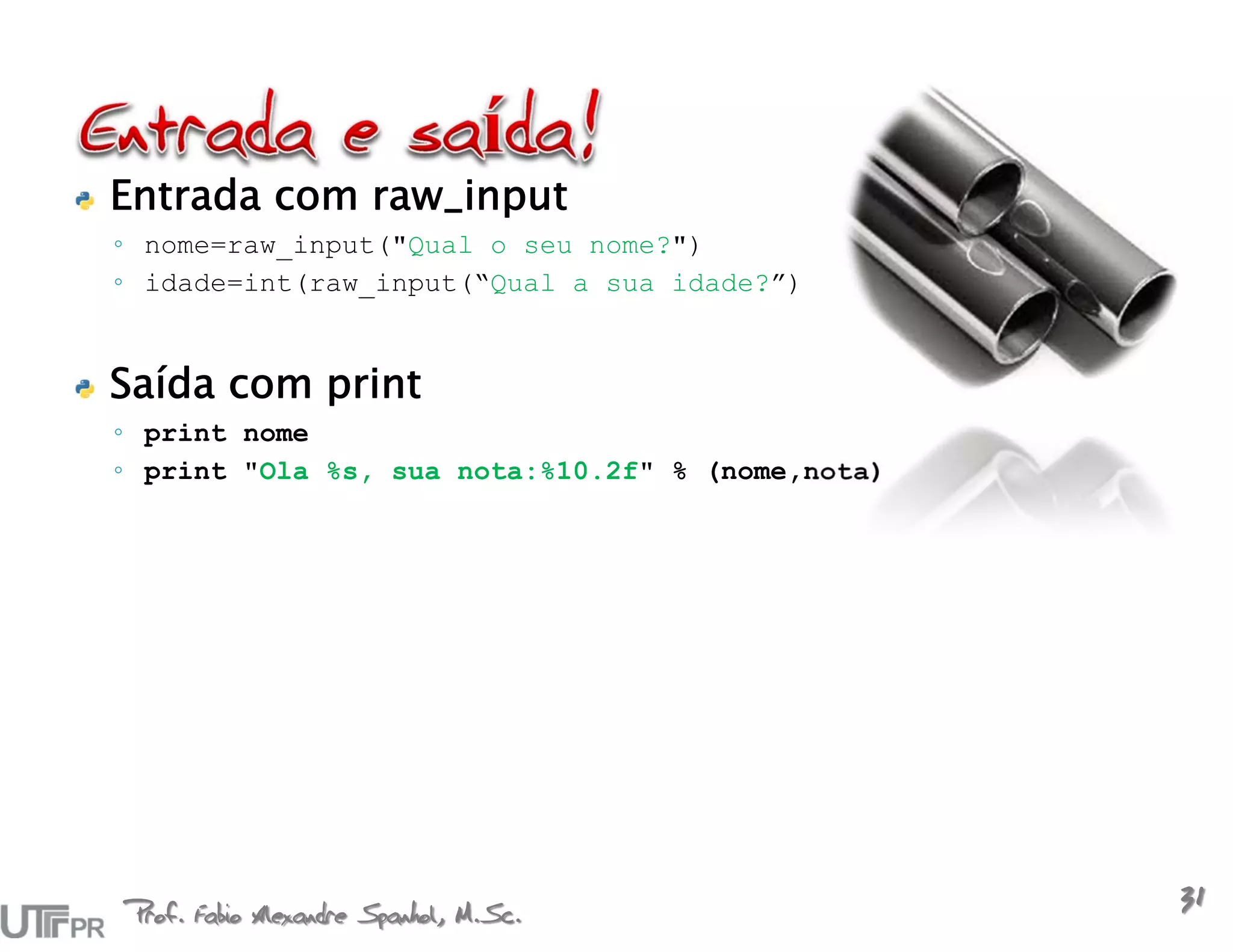 Entrada com raw_input
◦ nome=raw_input("Qual o seu nome?")
◦ idade=int(raw_input(“Qual a sua idade?”)


Saída com print
◦ print nome
◦ print "Ola %s, sua nota:%10.2f" % (nome,nota)




Prof. Fabio Alexandre Spanhol, M.Sc.
                                                  31
 