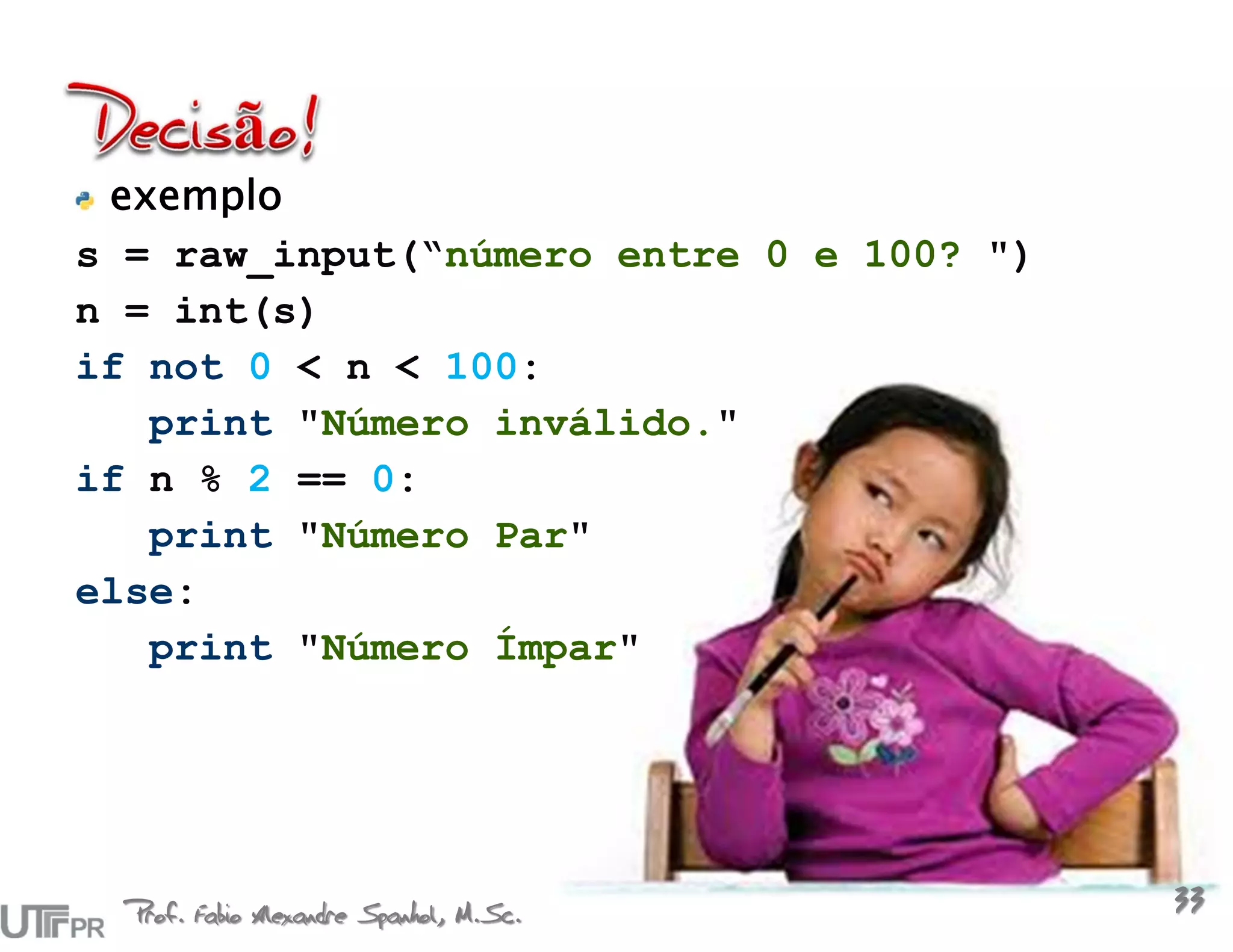 exemplo
s = raw_input(“número entre 0 e 100? ")
n = int(s)
if not 0 < n < 100:
   print "Número inválido."
if n % 2 == 0:
   print "Número Par"
else:
   print "Número Ímpar"




  Prof. Fabio Alexandre Spanhol, M.Sc.
                                          33
 