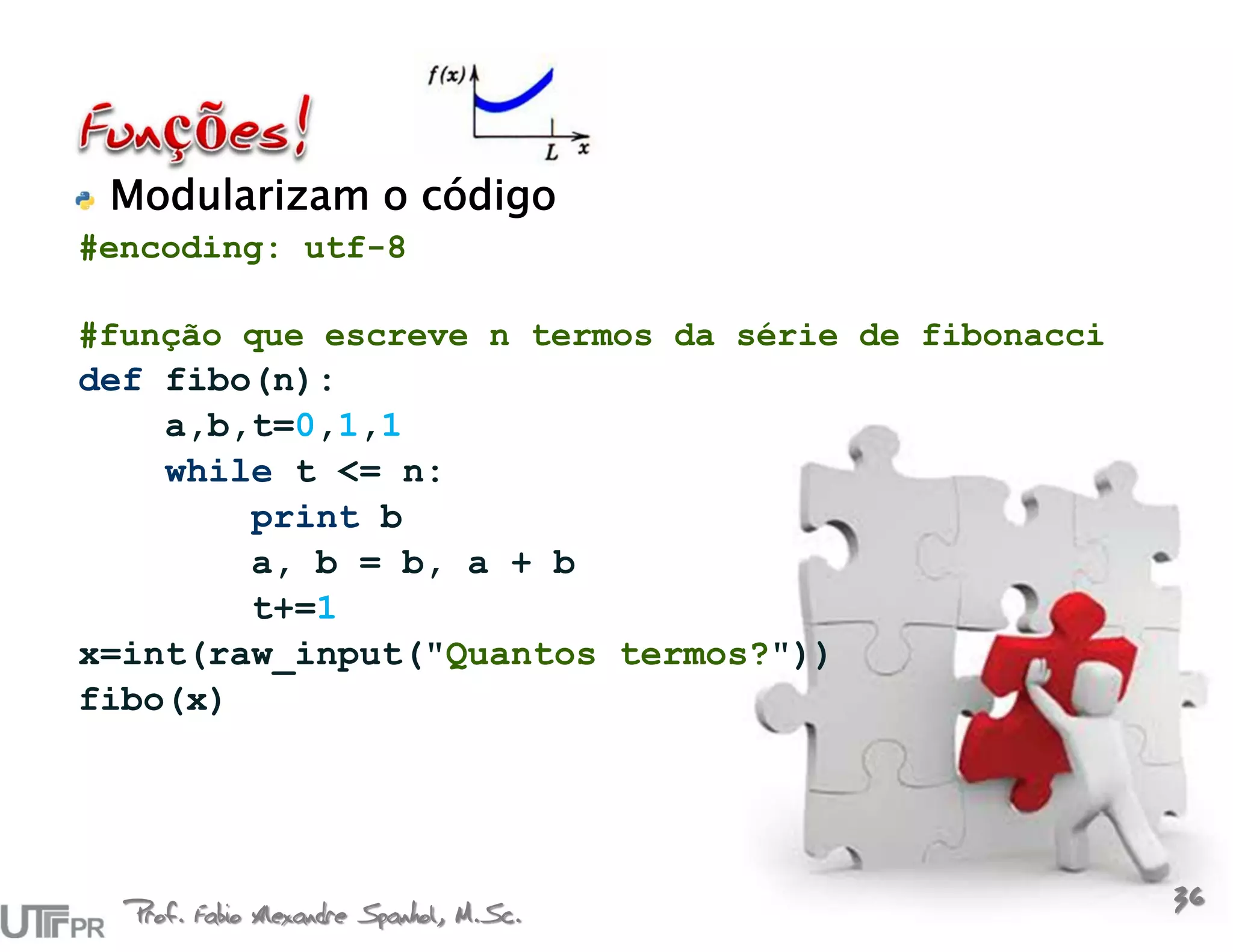 Modularizam o código
#encoding: utf-8

#função que escreve n termos da série de fibonacci
def fibo(n):
    a,b,t=0,1,1
    while t <= n:
        print b
        a, b = b, a + b
        t+=1
x=int(raw_input("Quantos termos?"))
fibo(x)




  Prof. Fabio Alexandre Spanhol, M.Sc.
                                                     36
 