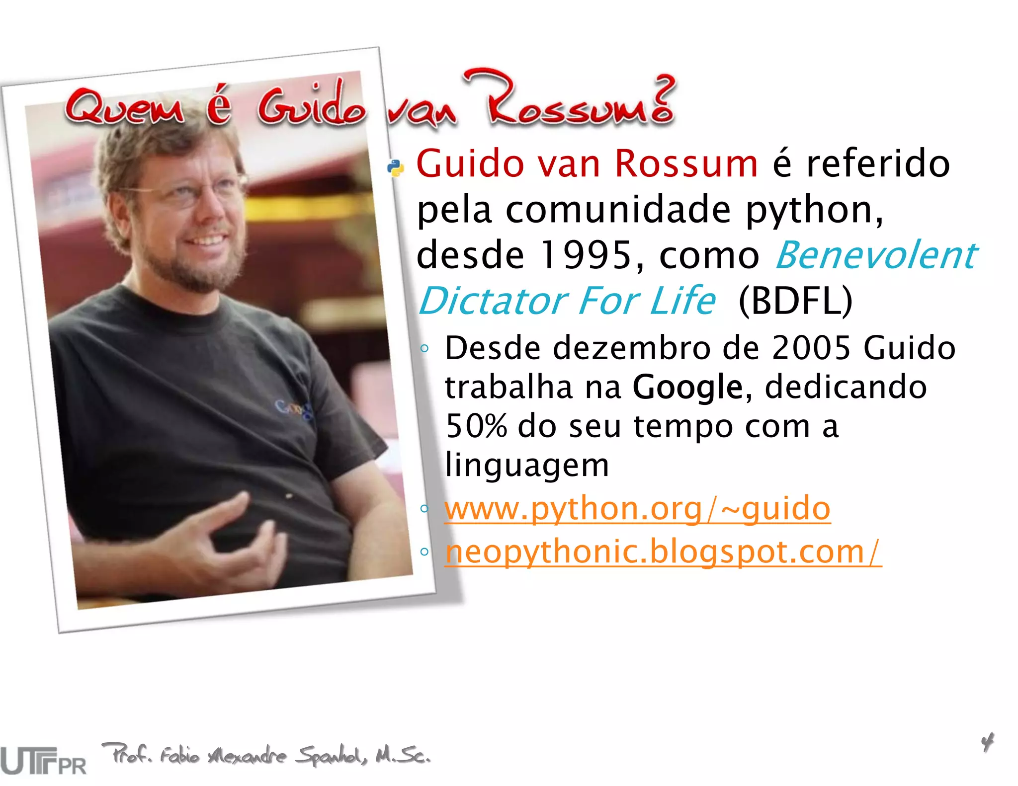 Guido van Rossum é referido
                                  pela comunidade python,
                                  desde 1995, como Benevolent
                                  Dictator For Life (BDFL)
                                  ◦ Desde dezembro de 2005 Guido
                                    trabalha na Google, dedicando
                                    50% do seu tempo com a
                                    linguagem
                                  ◦ www.python.org/~guido
                                  ◦ neopythonic.blogspot.com/




Prof. Fabio Alexandre Spanhol, M.Sc.
                                                                    4
 