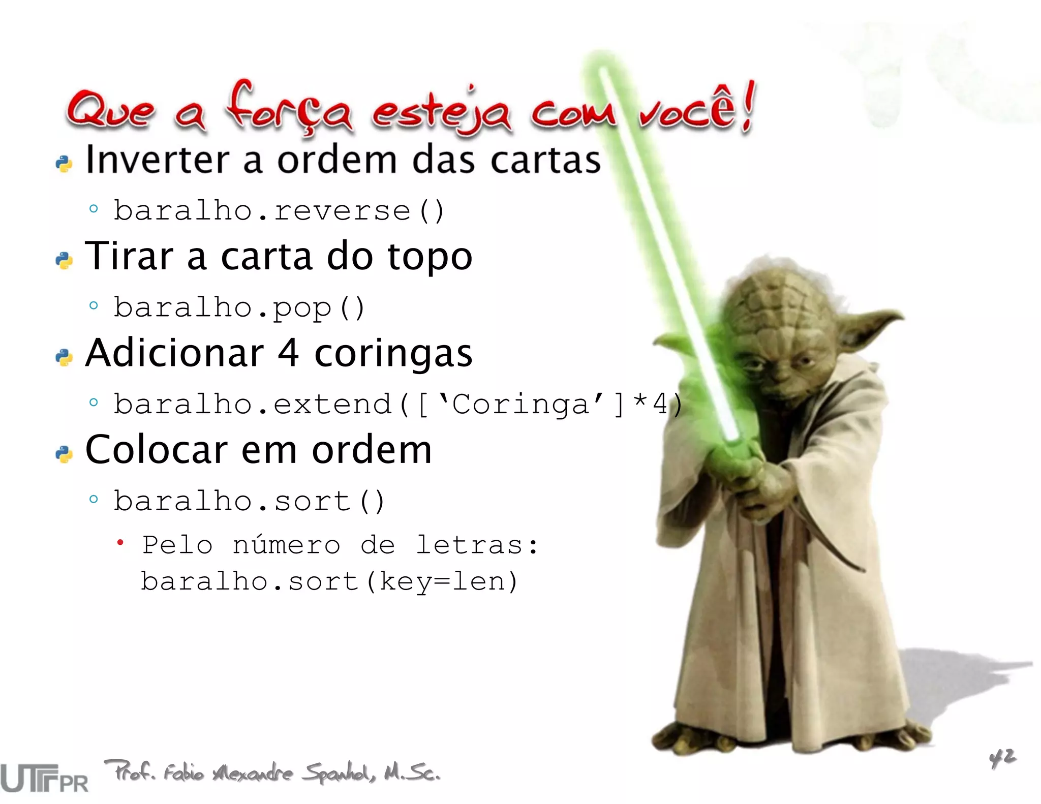 Inverter a ordem das cartas
◦ baralho.reverse()
Tirar a carta do topo
◦ baralho.pop()
Adicionar 4 coringas
◦ baralho.extend([‘Coringa’]*4)
Colocar em ordem
◦ baralho.sort()
  Pelo número de letras:
   baralho.sort(key=len)




 Prof. Fabio Alexandre Spanhol, M.Sc.
                                        42
 