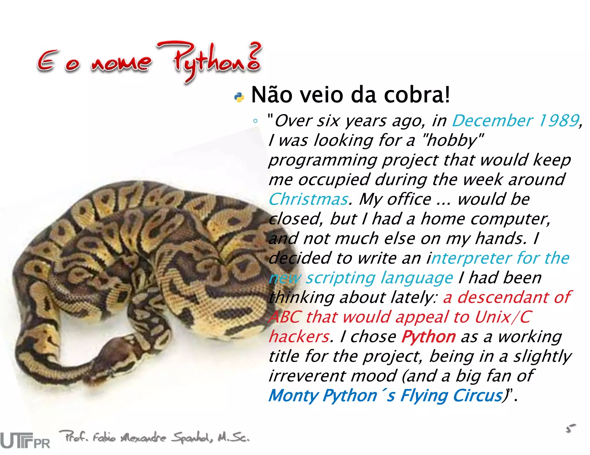 Não veio da cobra!
                                       ◦ "Over six years ago, in December 1989,
                                        I was looking for a "hobby"
                                        programming project that would keep
                                        me occupied during the week around
                                        Christmas. My office ... would be
                                        closed, but I had a home computer,
                                        and not much else on my hands. I
                                        decided to write an interpreter for the
                                        new scripting language I had been
                                        thinking about lately: a descendant of
                                        ABC that would appeal to Unix/C
                                        hackers. I chose Python as a working
                                        title for the project, being in a slightly
                                        irreverent mood (and a big fan of
                                        Monty Python´s Flying Circus)”.

Prof. Fabio Alexandre Spanhol, M.Sc.
                                                                                 5
 