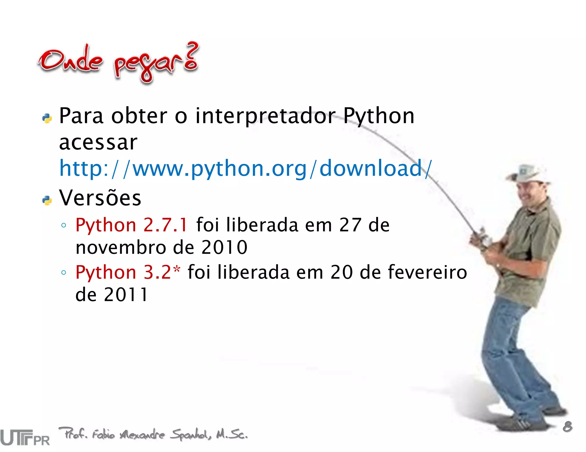 Para obter o interpretador Python
acessar
http://www.python.org/download/
Versões
◦ Python 2.7.1 foi liberada em 27 de
  novembro de 2010
◦ Python 3.2* foi liberada em 20 de fevereiro
  de 2011




Prof. Fabio Alexandre Spanhol, M.Sc.
                                                8
 