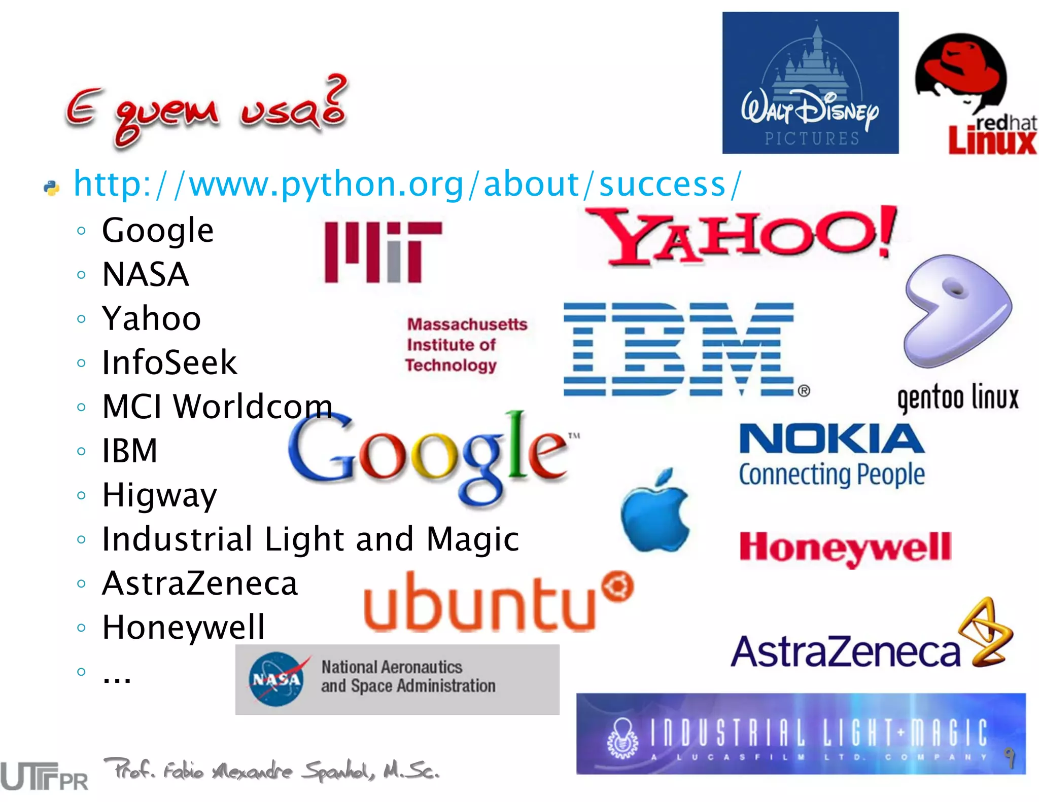 http://www.python.org/about/success/
◦ Google
◦ NASA
◦ Yahoo
◦ InfoSeek
◦ MCI Worldcom
◦ IBM
◦ Higway
◦ Industrial Light and Magic
◦ AstraZeneca
◦ Honeywell
◦ ...

 Prof. Fabio Alexandre Spanhol, M.Sc.
                                        9
 