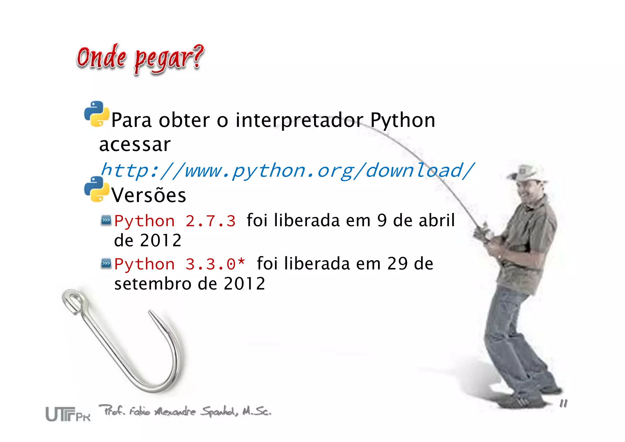 Para obter o interpretador Python
acessar
http://www.python.org/download/
  Versões
  Python 2.7.3 foi liberada em 9 de abril
  de 2012
  Python 3.3.0* foi liberada em 29 de
  setembro de 2012




Prof. Fabio Alexandre Spanhol, M.Sc.        11
 