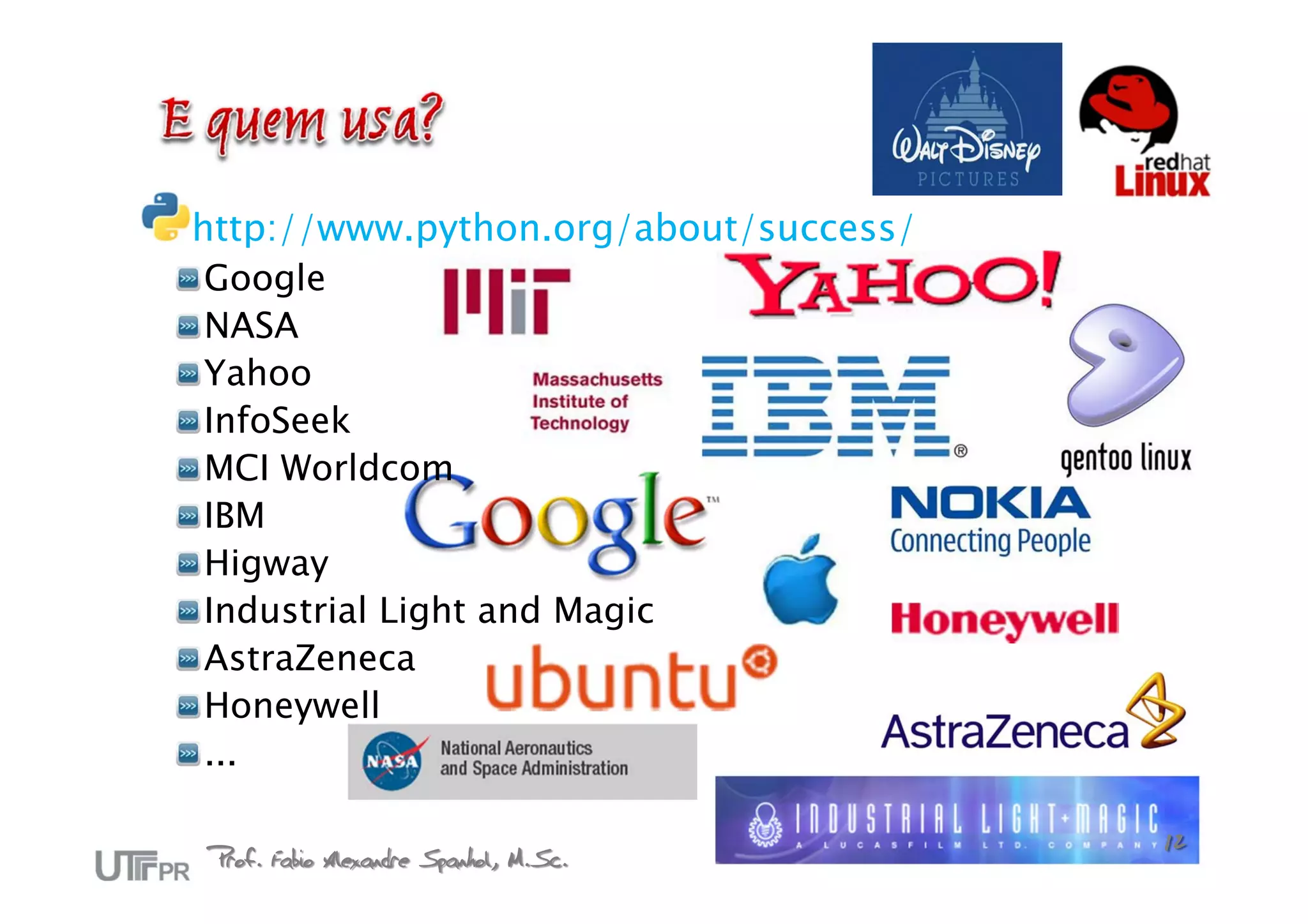http://www.python.org/about/success/
 Google
 NASA
 Yahoo
 InfoSeek
 MCI Worldcom
 IBM
 Higway
 Industrial Light and Magic
 AstraZeneca
 Honeywell
 ...

Prof. Fabio Alexandre Spanhol, M.Sc.   12
 