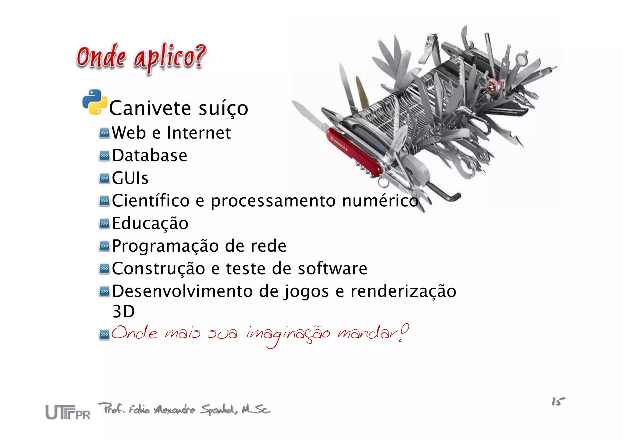 Canivete suíço
  Web e Internet
  Database
  GUIs
  Científico e processamento numérico
  Educação
  Programação de rede
  Construção e teste de software
  Desenvolvimento de jogos e renderização
  3D
  Onde mais sua imaginação mandar!



Prof. Fabio Alexandre Spanhol, M.Sc.        15
 