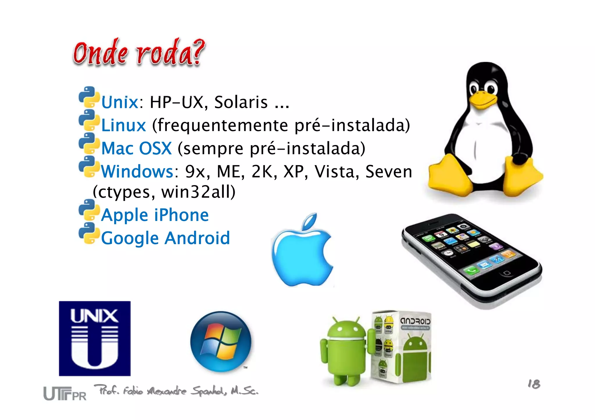 Unix: HP-UX, Solaris ...
 Linux (frequentemente pré-instalada)
 Mac OSX (sempre pré-instalada)
 Windows: 9x, ME, 2K, XP, Vista, Seven
(ctypes, win32all)
 Apple iPhone
 Google Android




Prof. Fabio Alexandre Spanhol, M.Sc.     18
 