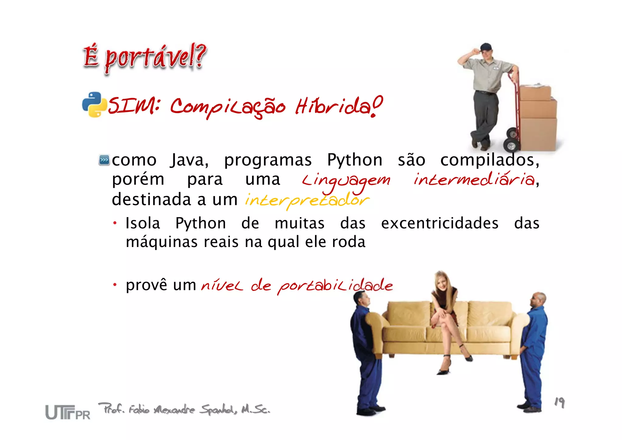 SIM: Compilação Híbrida!

  como Java, programas Python são compilados,
  porém para uma linguagem intermediária,
  destinada a um interpretador
   Isola Python de muitas das excentricidades das
    máquinas reais na qual ele roda

   provê um nível de portabilidade




Prof. Fabio Alexandre Spanhol, M.Sc.                 19
 