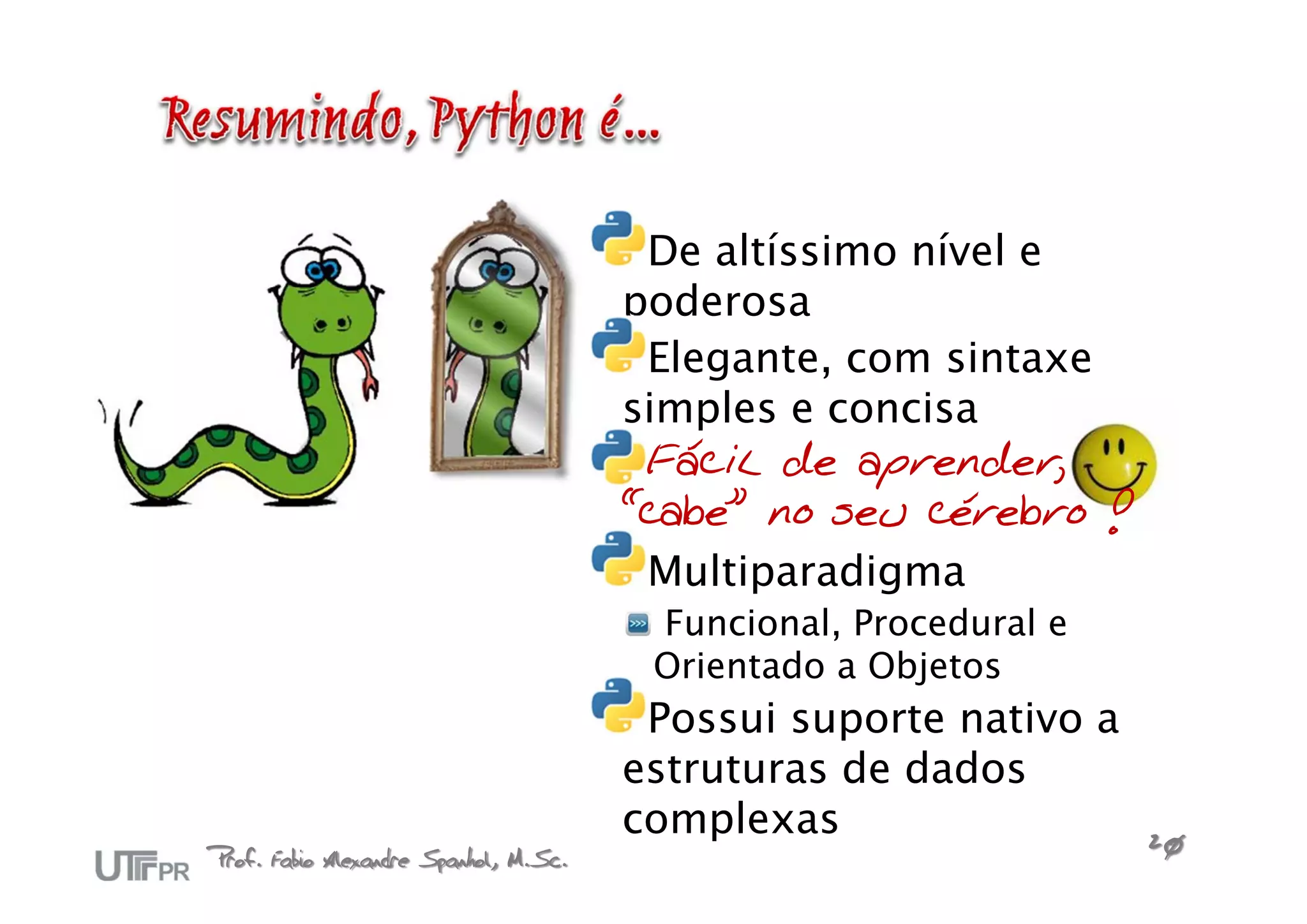 De altíssimo nível e
                                       poderosa
                                        Elegante, com sintaxe
                                       simples e concisa
                                        Fácil de aprender,
                                       “cabe” no seu cérebro !
                                        Multiparadigma
                                        Funcional, Procedural e
                                        Orientado a Objetos
                                        Possui suporte nativo a
                                       estruturas de dados
                                       complexas
Prof. Fabio Alexandre Spanhol, M.Sc.                              20
 
