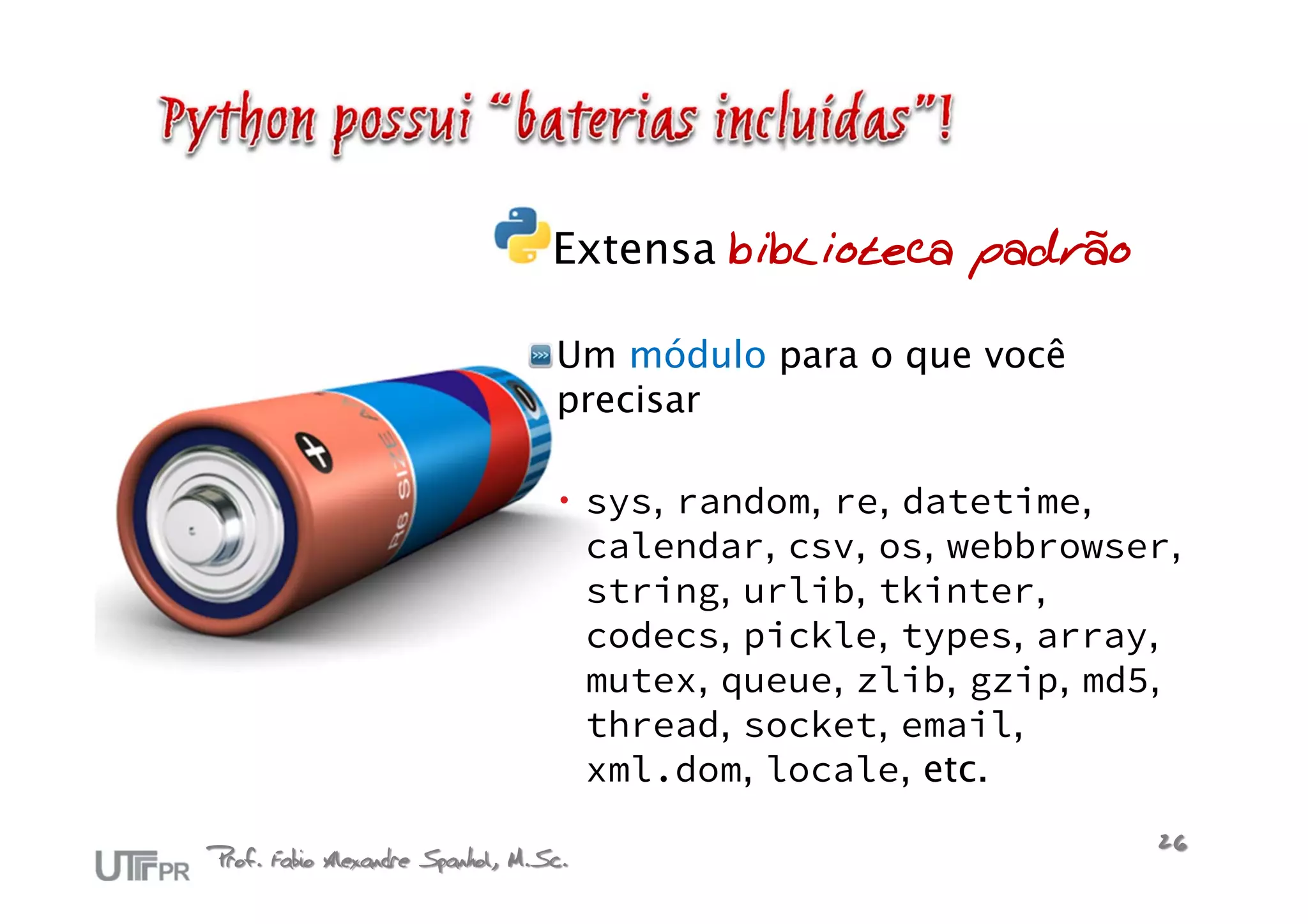 Extensa biblioteca padrão

                                  Um módulo para o que você
                                  precisar

                                    sys, random, re, datetime,
                                     calendar, csv, os, webbrowser,
                                     string, urlib, tkinter,
                                     codecs, pickle, types, array,
                                     mutex, queue, zlib, gzip, md5,
                                     thread, socket, email,
                                     xml.dom, locale, etc.

Prof. Fabio Alexandre Spanhol, M.Sc.                             26
 