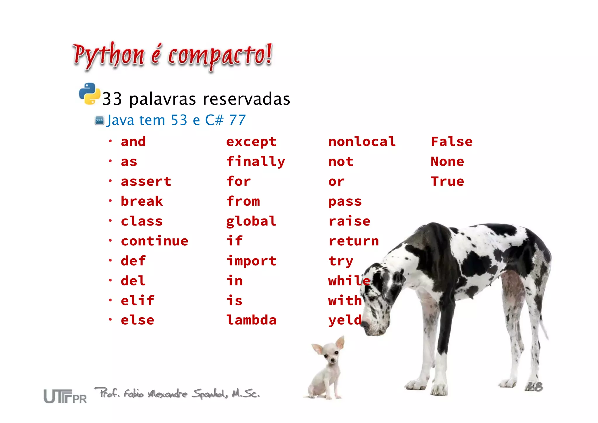 33 palavras reservadas
  Java tem 53 e C# 77
   and           except               nonlocal   False
   as            finally              not        None
   assert        for                  or         True
   break         from                 pass
   class         global               raise
   continue      if                   return
   def           import               try
   del           in                   while
   elif          is                   with
   else          lambda               yeld




Prof. Fabio Alexandre Spanhol, M.Sc.                      28
 