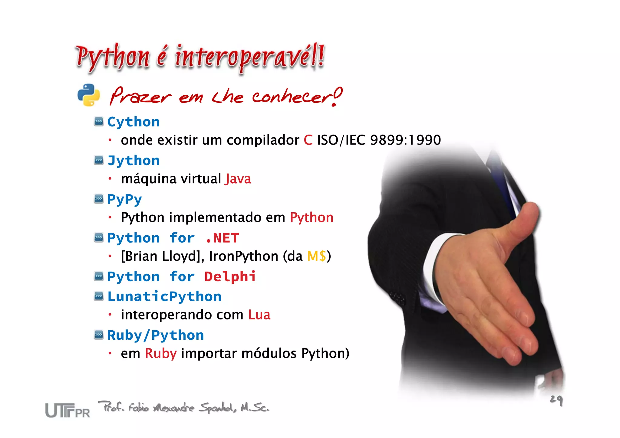 Prazer em lhe conhecer!
 Cython
  onde existir um compilador C ISO/IEC 9899:1990
 Jython
  máquina virtual Java
 PyPy
  Python implementado em Python
 Python for .NET
  [Brian Lloyd], IronPython (da M$)
 Python for Delphi
 LunaticPython
  interoperando com Lua
 Ruby/Python
  em Ruby importar módulos Python)



Prof. Fabio Alexandre Spanhol, M.Sc.                29
 