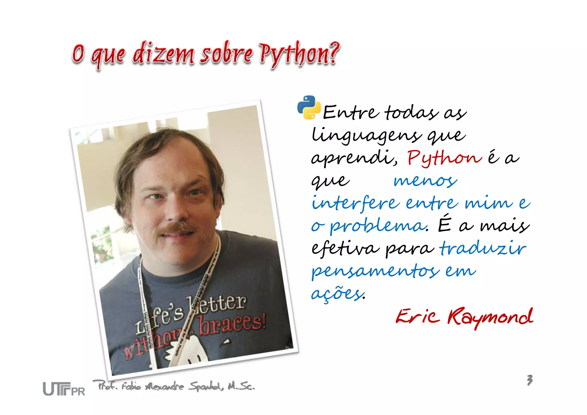 Entre todas as
                                       linguagens que
                                       aprendi, Python é a
                                       que      menos
                                       interfere entre mim e
                                       o problema. É a mais
                                       efetiva para traduzir
                                       pensamentos em
                                       ações.
                                                Eric Raymond


Prof. Fabio Alexandre Spanhol, M.Sc.                       3
 