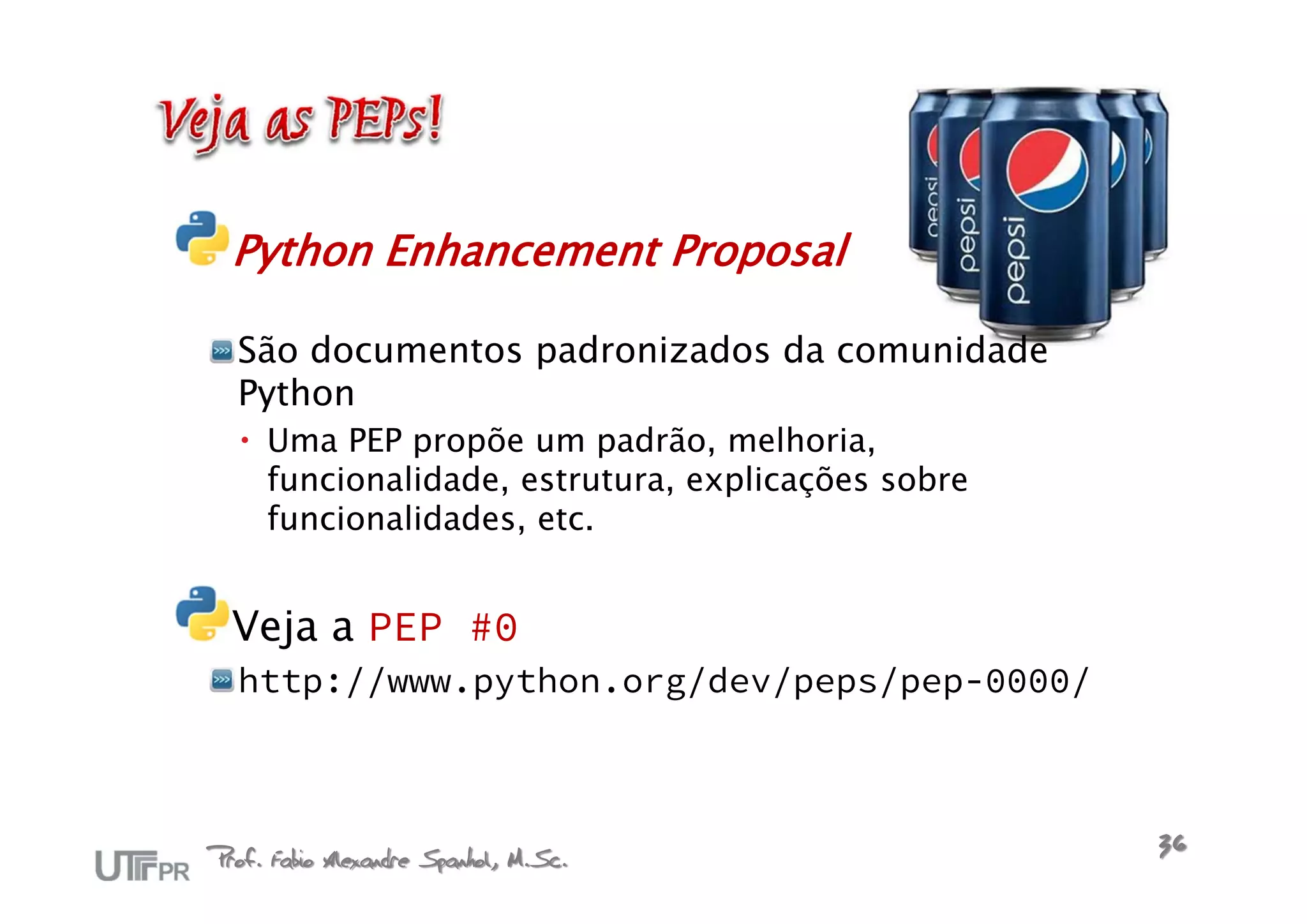 Python Enhancement Proposal

  São documentos padronizados da comunidade
  Python
   Uma PEP propõe um padrão, melhoria,
    funcionalidade, estrutura, explicações sobre
    funcionalidades, etc.


  Veja a PEP #0
  http://www.python.org/dev/peps/pep-0000/



Prof. Fabio Alexandre Spanhol, M.Sc.               36
 