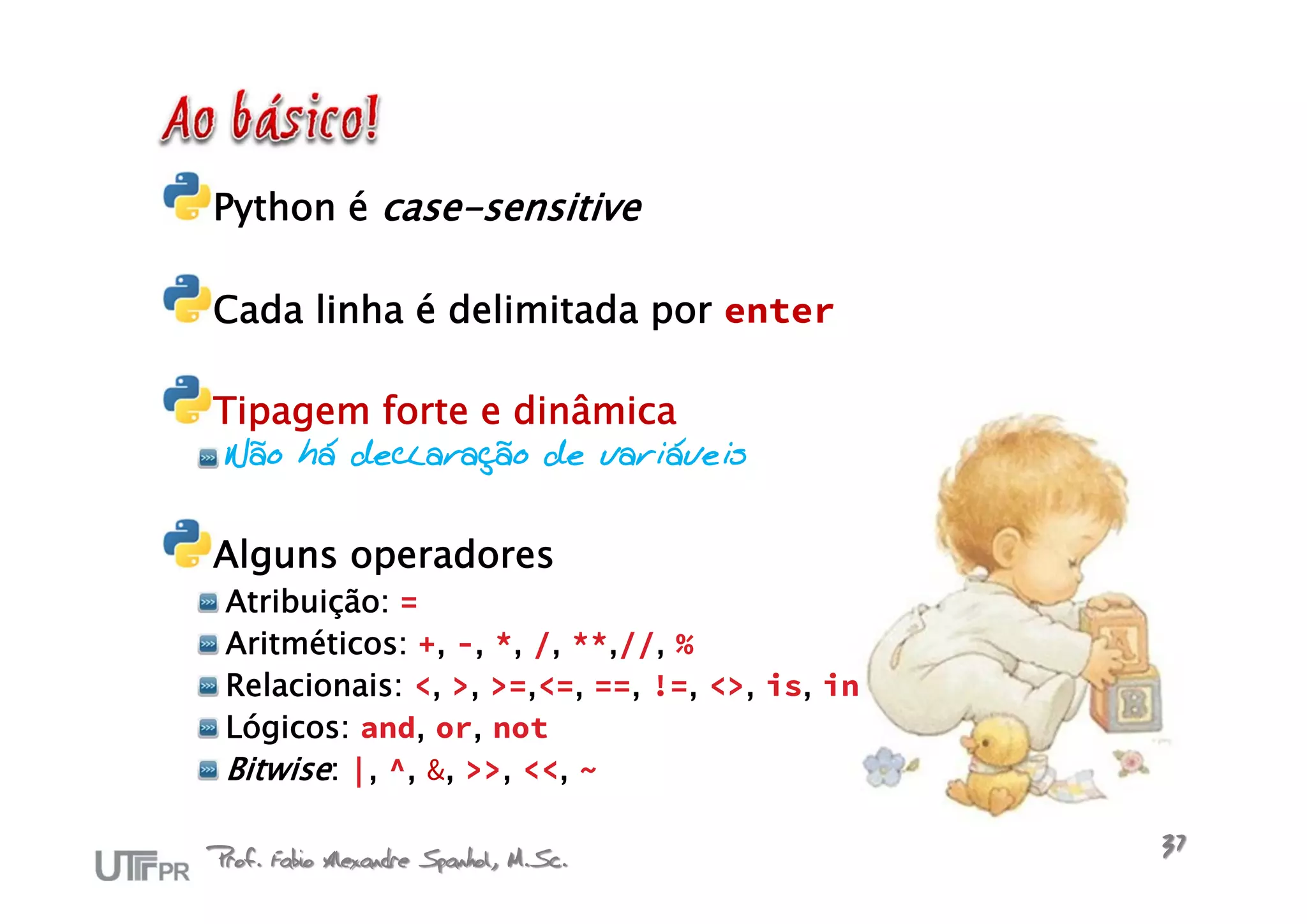 Python é case-sensitive

Cada linha é delimitada por enter

Tipagem forte e dinâmica
 Não há declaração de variáveis


Alguns operadores
 Atribuição: =
 Aritméticos: +, -, *, /, **,//, %
 Relacionais: <, >, >=,<=, ==, !=, <>, is, in
 Lógicos: and, or, not
 Bitwise: |, ^, &, >>, <<, ~

Prof. Fabio Alexandre Spanhol, M.Sc.            37
 
