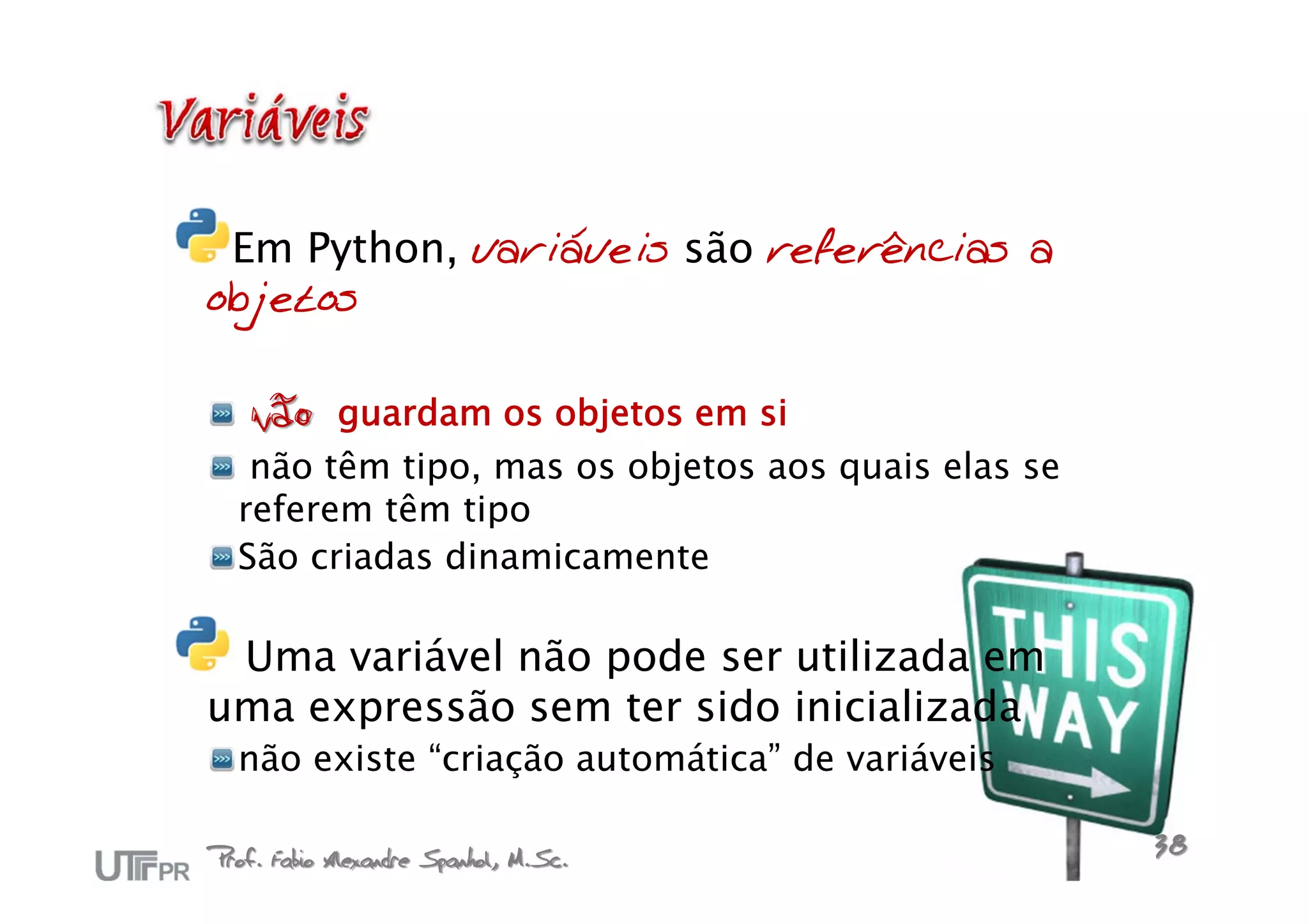 Em Python, variáveis são referências a
objetos

   não guardam os objetos em si
   não têm tipo, mas os objetos aos quais elas se
  referem têm tipo
  São criadas dinamicamente

 Uma variável não pode ser utilizada em
uma expressão sem ter sido inicializada
  não existe “criação automática” de variáveis

Prof. Fabio Alexandre Spanhol, M.Sc.                38
 