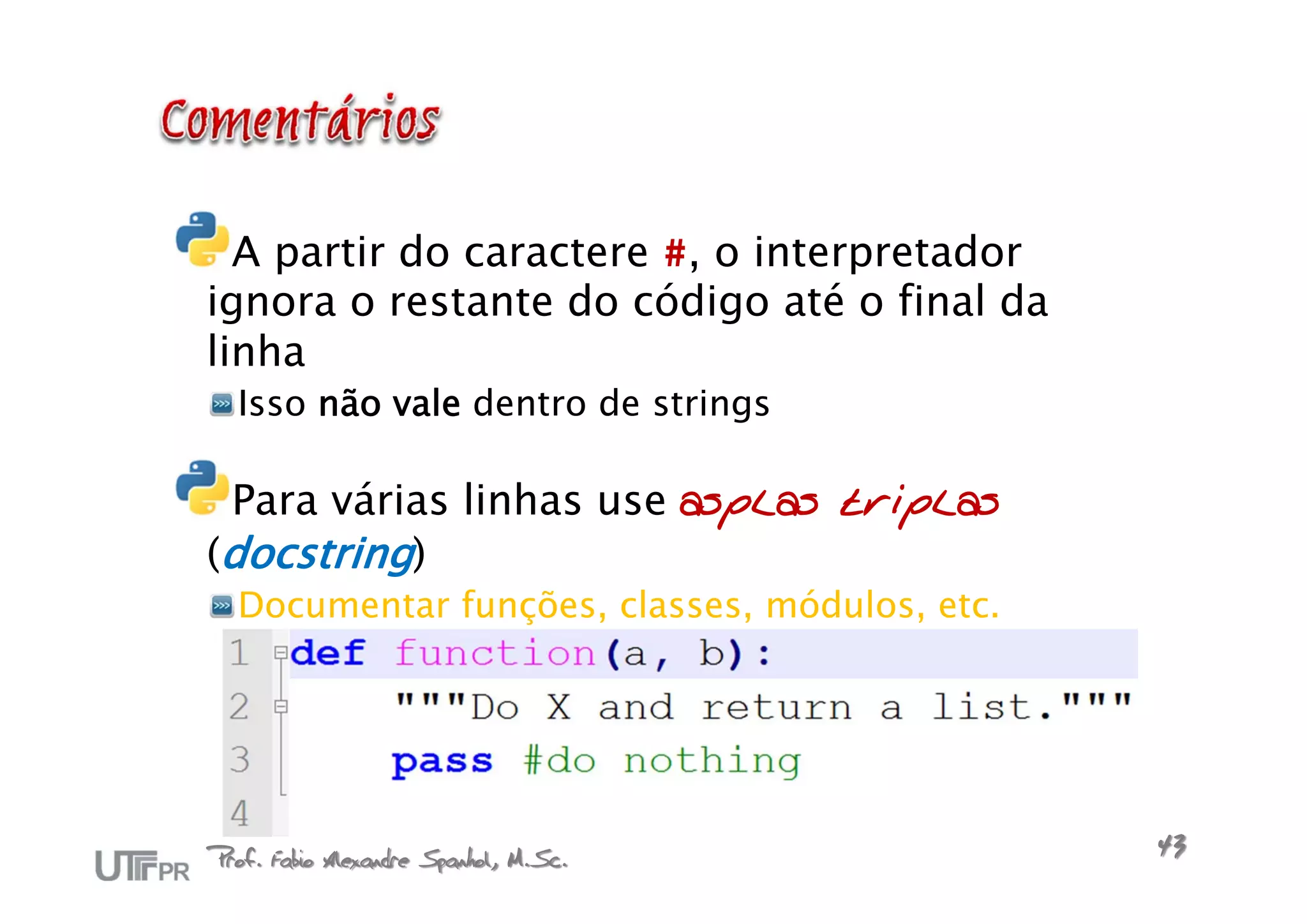 A partir do caractere #, o interpretador
ignora o restante do código até o final da
linha
  Isso não vale dentro de strings

 Para várias linhas use asplas triplas
(docstring)
  Documentar funções, classes, módulos, etc.




Prof. Fabio Alexandre Spanhol, M.Sc.           43
 