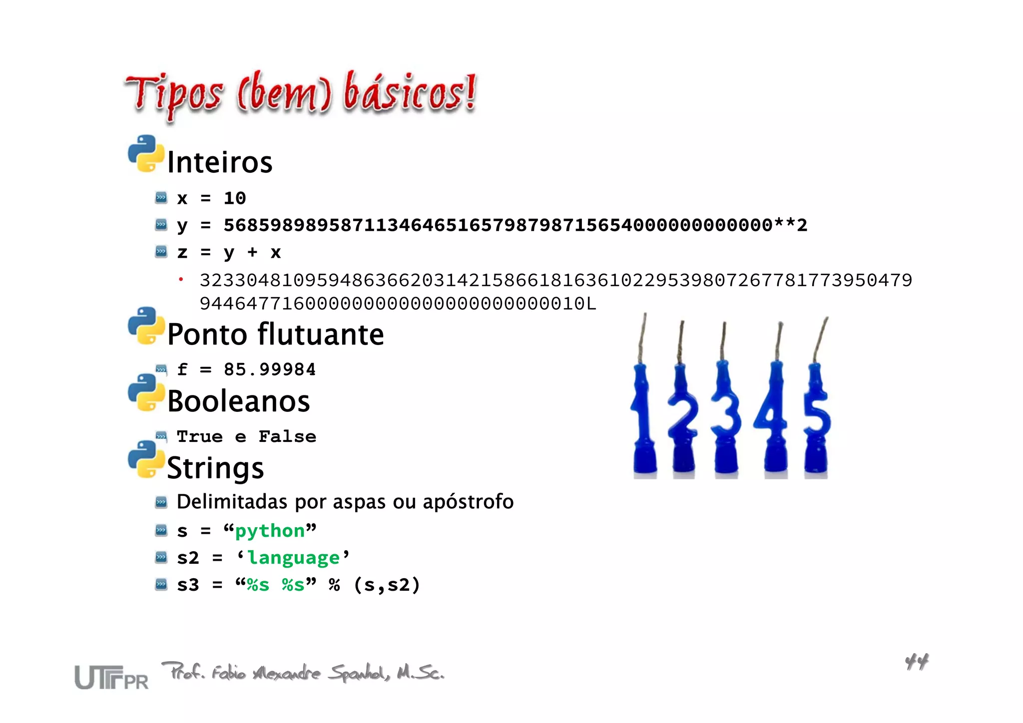 Inteiros
 x   = 10
 y   = 56859898958711346465165798798715654000000000000**2
 z   = y + x
    3233048109594863662031421586618163610229539807267781773950479
     944647716000000000000000000000010L
Ponto flutuante
 f = 85.99984
Booleanos
 True e False
Strings
 Delimitadas por aspas ou apóstrofo
 s = “python”
 s2 = ‘language’
 s3 = “%s %s” % (s,s2)



Prof. Fabio Alexandre Spanhol, M.Sc.                             44
 