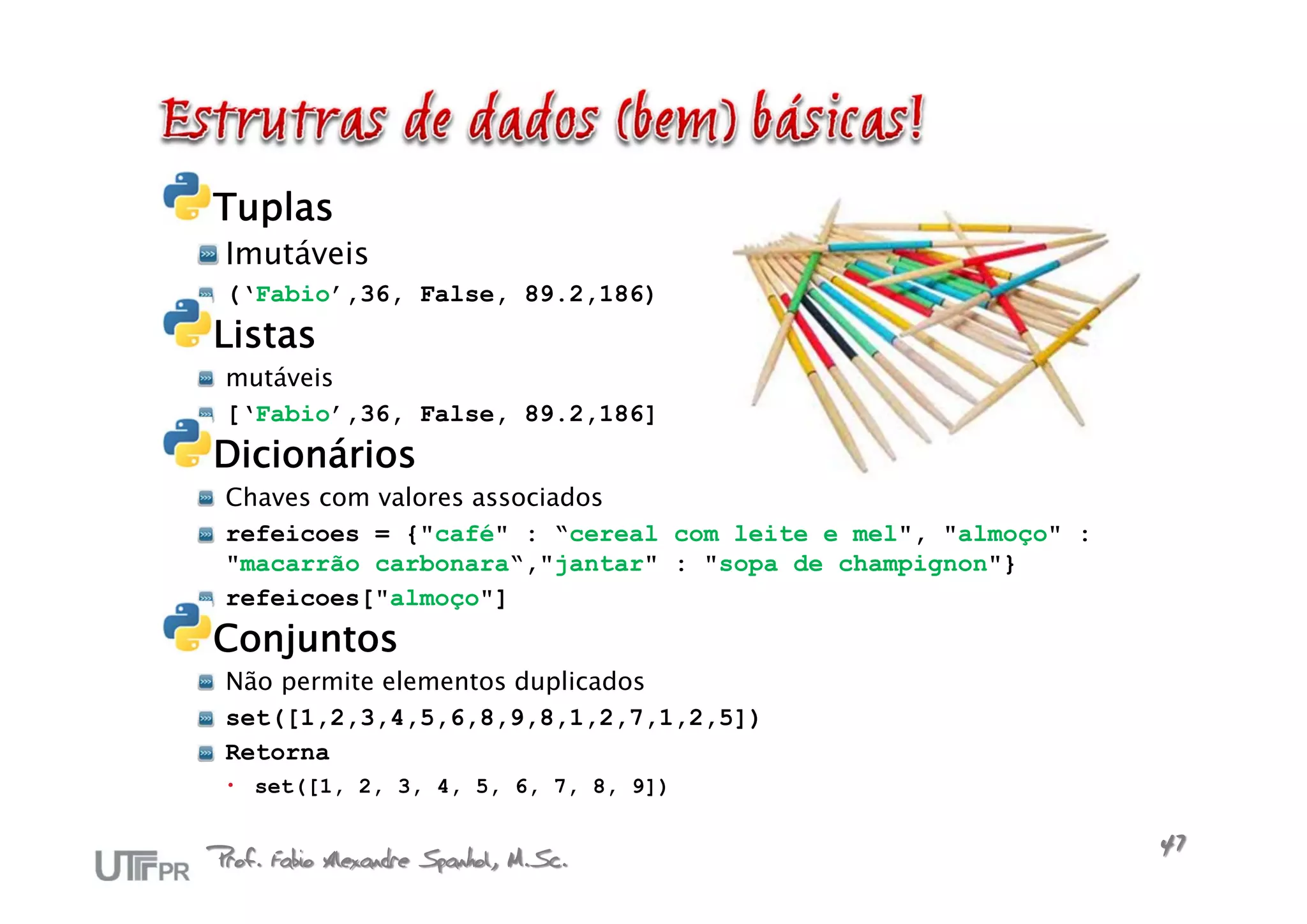 Tuplas
 Imutáveis
 (‘Fabio’,36, False, 89.2,186)
Listas
 mutáveis
 [‘Fabio’,36, False, 89.2,186]
Dicionários
 Chaves com valores associados
 refeicoes = {"café" : “cereal com leite e mel", "almoço" :
 "macarrão carbonara“,"jantar" : "sopa de champignon"}
 refeicoes["almoço"]
Conjuntos
 Não permite elementos duplicados
 set([1,2,3,4,5,6,8,9,8,1,2,7,1,2,5])
 Retorna
  set([1, 2, 3, 4, 5, 6, 7, 8, 9])


Prof. Fabio Alexandre Spanhol, M.Sc.                          47
 