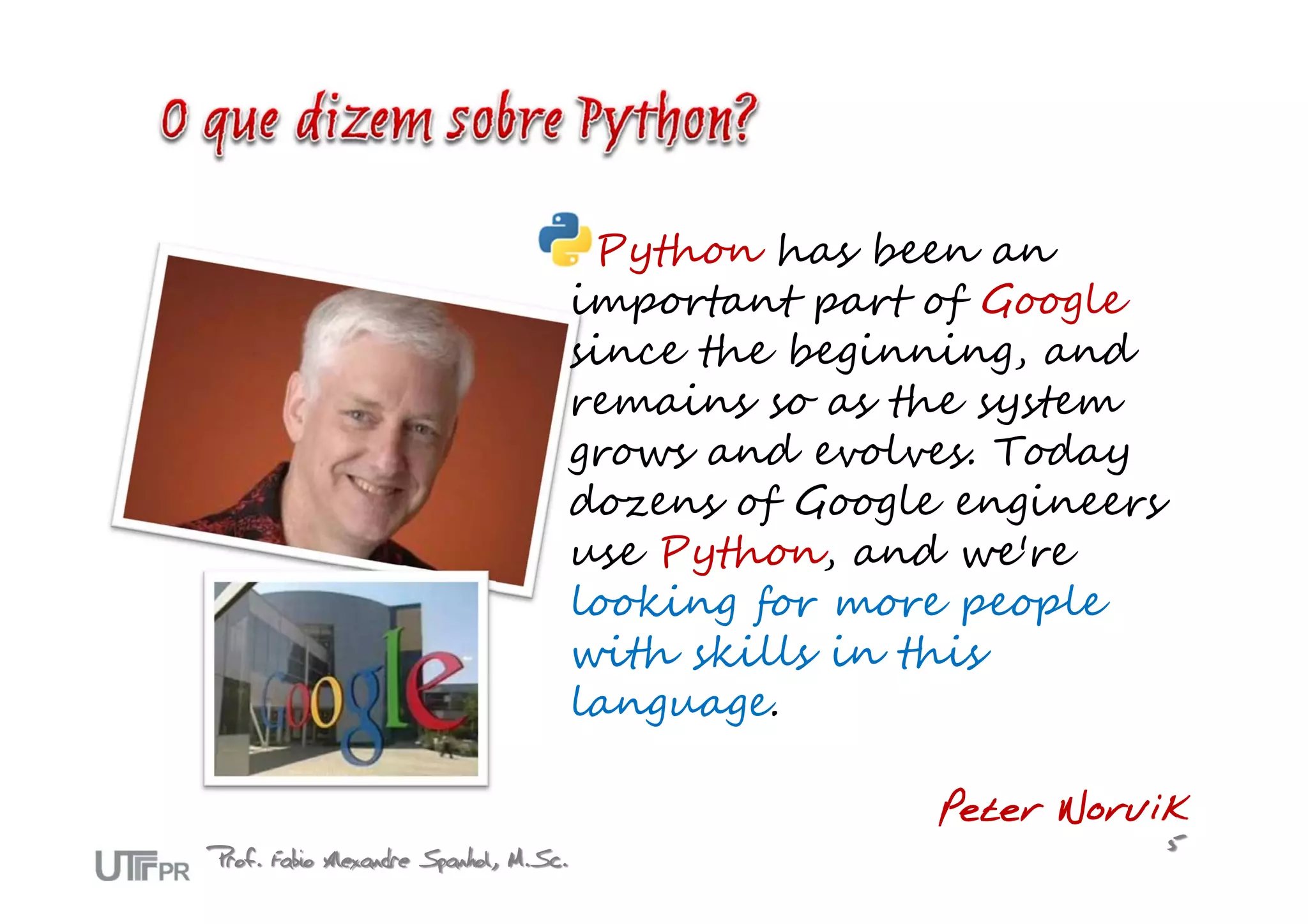 Python has been an
                                       important part of Google
                                       since the beginning, and
                                       remains so as the system
                                       grows and evolves. Today
                                       dozens of Google engineers
                                       use Python, and we're
                                       looking for more people
                                       with skills in this
                                       language.

                                                       Peter Norvik
Prof. Fabio Alexandre Spanhol, M.Sc.                                5
 