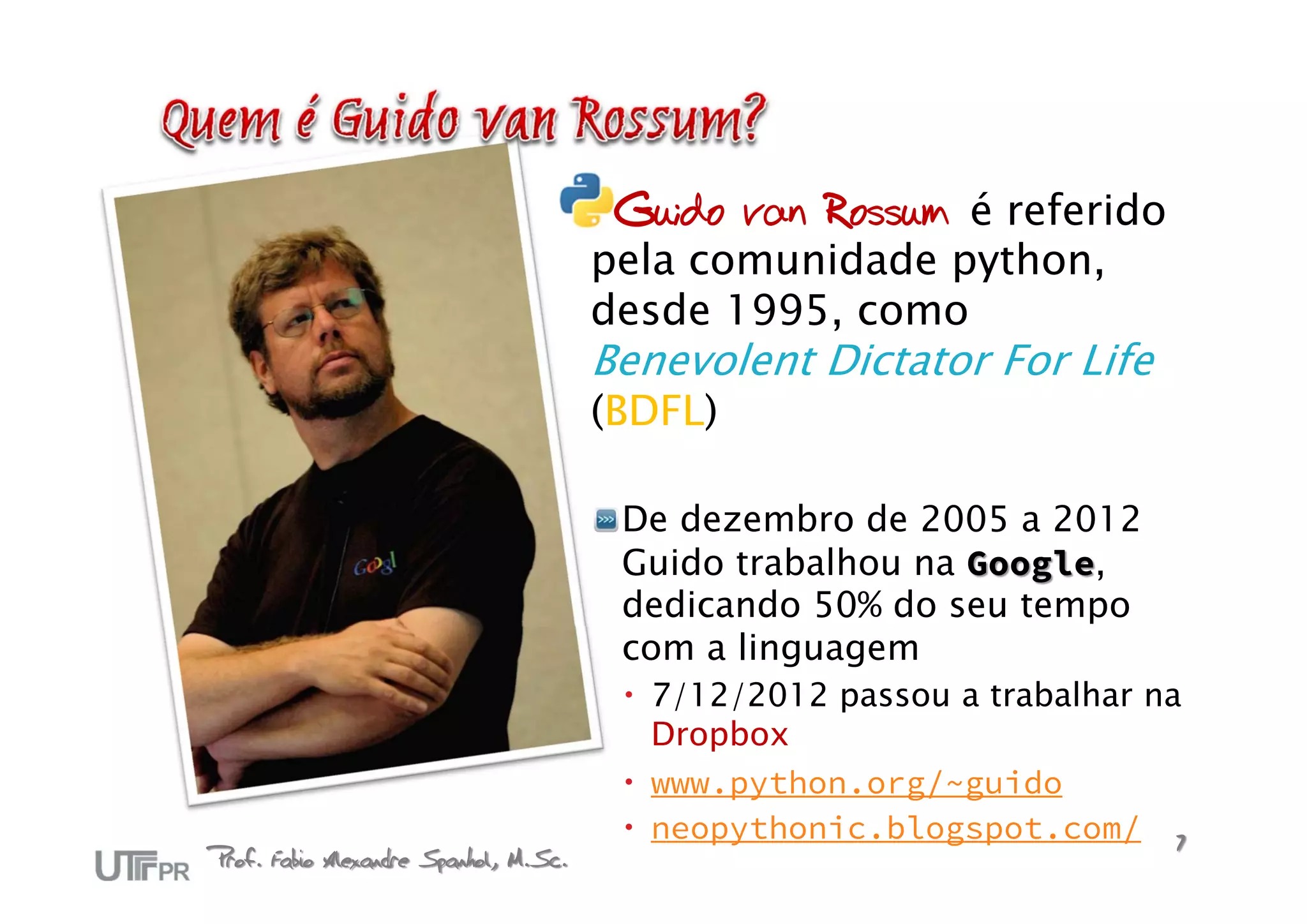Guido van Rossum é referido
                                       pela comunidade python,
                                       desde 1995, como
                                       Benevolent Dictator For Life
                                       (BDFL)

                                        De dezembro de 2005 a 2012
                                        Guido trabalhou na Google,
                                        dedicando 50% do seu tempo
                                        com a linguagem
                                         7/12/2012 passou a trabalhar na
                                          Dropbox
                                         www.python.org/~guido
                                         neopythonic.blogspot.com/ 7
Prof. Fabio Alexandre Spanhol, M.Sc.
 