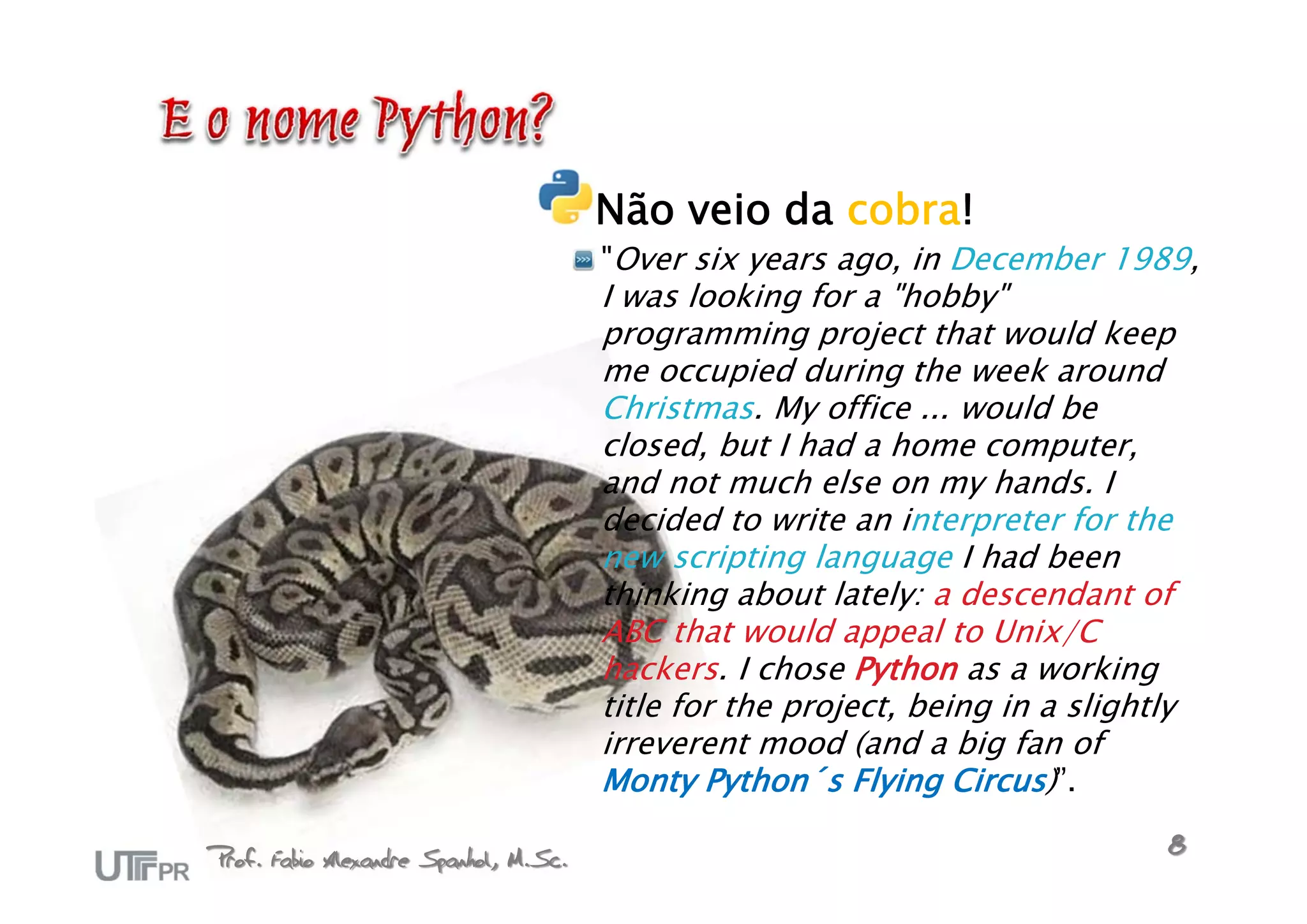 Não veio da cobra!
                                       "Over six years ago, in December 1989,
                                       I was looking for a "hobby"
                                       programming project that would keep
                                       me occupied during the week around
                                       Christmas. My office ... would be
                                       closed, but I had a home computer,
                                       and not much else on my hands. I
                                       decided to write an interpreter for the
                                       new scripting language I had been
                                       thinking about lately: a descendant of
                                       ABC that would appeal to Unix/C
                                       hackers. I chose Python as a working
                                       title for the project, being in a slightly
                                       irreverent mood (and a big fan of
                                       Monty Python´s Flying Circus)”.

Prof. Fabio Alexandre Spanhol, M.Sc.                                            8
 