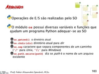 Operações de E/S são realizadas pelo SO
O módulo os possui diversas variáveis e funções que
ajudam um programa Python adequar-se ao SO
os.getcwd() o diretório atual
os.chdir(dir) diretório atual para dir
os.sep caractere que separa componentes de um caminho
('/' para Unix, '' para Windows)
os.path.exists(path) diz se path é o nome de um arquivo
existente
 