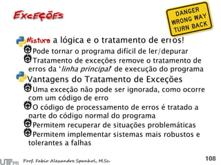Mistura a lógica e o tratamento de erros!
Pode tornar o programa difícil de ler/depurar
Tratamento de exceções remove o tratamento de
erros da ‘linha principal’ de execução do programa
Vantagens do Tratamento de Exceções
Uma exceção não pode ser ignorada, como ocorre
com um código de erro
O código de processamento de erros é tratado a
parte do código normal do programa
Permitem recuperar de situações problemáticas
Permitem implementar sistemas mais robustos e
tolerantes a falhas
 