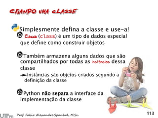 Simplesmente defina a classe e use-a!
Classe ( ) é um tipo de dados especial
que define como construir objetos
Também armazena alguns dados que são
compartilhados por todas as instâncias dessa
classe
Instâncias são objetos criados segundo a
definição da classe
Python não separa a interface da
implementação da classe
 