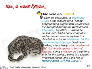 "Over six years ago, in December
1989, I was looking for a "hobby"
programming project that would keep
me occupied during the week around
Christmas. My office ... would be
closed, but I had a home computer,
and not much else on my hands. I
decided to write an interpreter for the
new scripting language I had been
thinking about lately: a descendant of
ABC that would appeal to Unix/C
hackers. I chose as a working
title for the project, being in a slightly
irreverent mood (and a big fan of
Monty Python´s Flying Circus)”.
 