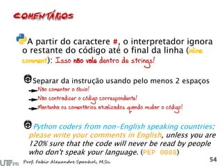 A partir do caractere , o interpretador ignora
o restante do código até o final da linha (inline
comment): Isso não vale dentro de strings!
Separar da instrução usando pelo menos 2 espaços
Não comentar o óbvio!
Não contradizer o código correspondente!
Mantenha os comentários atualizados quando mudar o código!
Python coders from non-English speaking countries:
please write your comments in English, unless you are
120% sure that the code will never be read by people
who don't speak your language. ( )
 