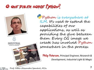 Python is everywhere at
ILM. It's used to extend the
capabilities of our
applications, as well as
providing the glue between
them. Every CG image we
create has involved Python
somewhere in the process.
Philip Peterson, Principal Engineer, Research &
Development, Industrial Light & Magic
 