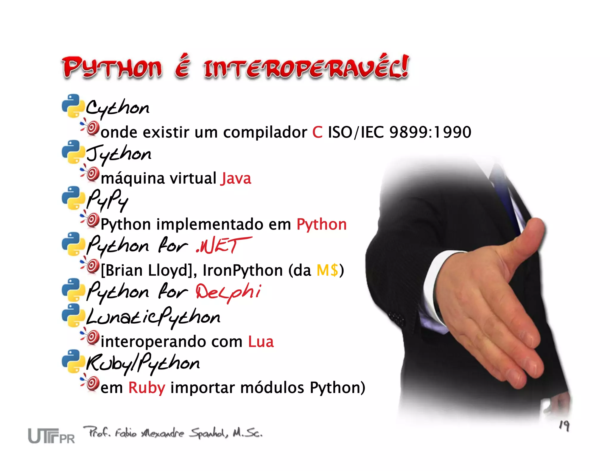 Cython onde existir um compilador C ISO/IEC 9899:1990 Jython máquina virtual Java PyPy Python implementado em Python Python for .NET [Brian Lloyd], IronPython (da M$) Python for Delphi LunaticPython interoperando com Lua Ruby/Python em Ruby importar módulos Python) 