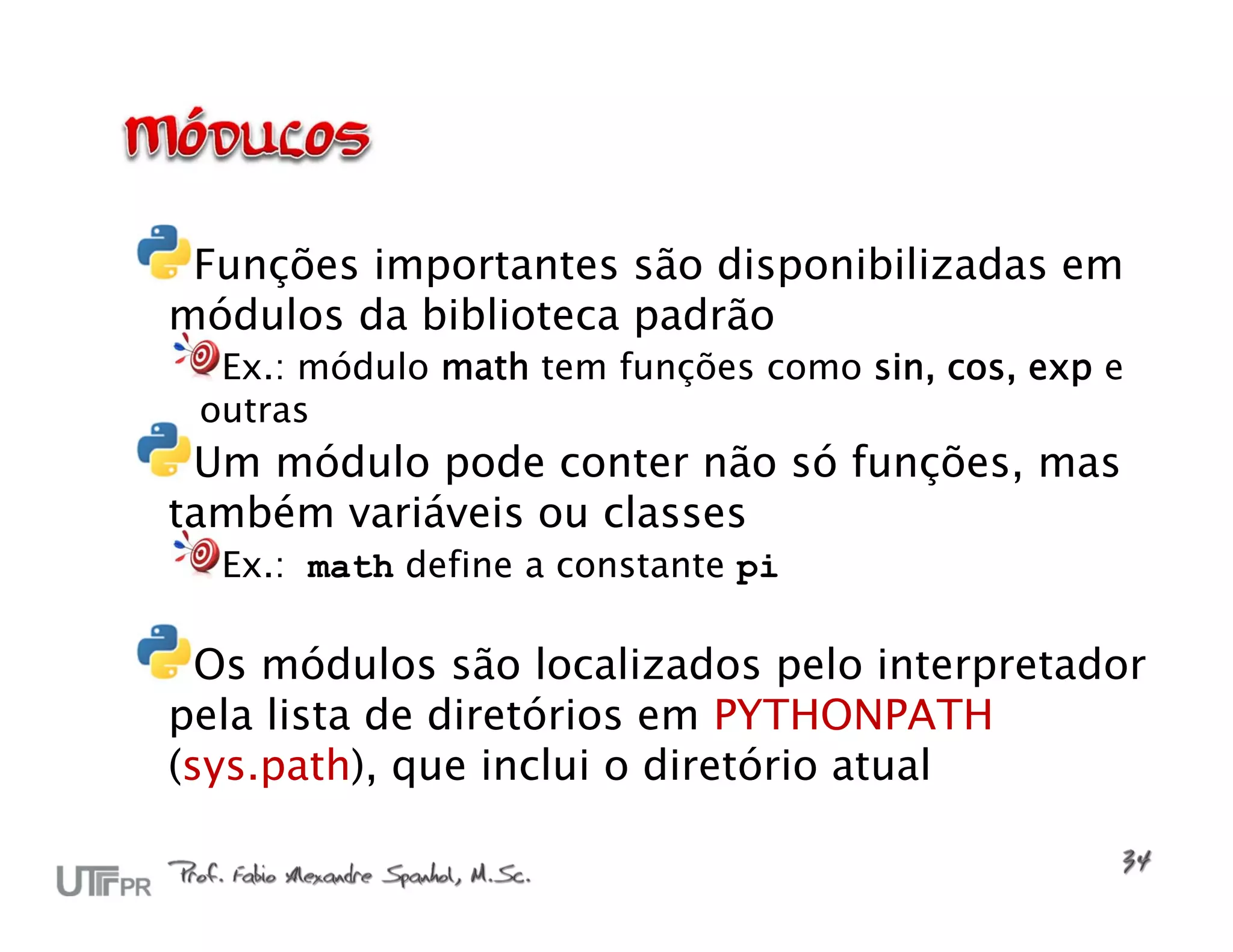 Funções importantes são disponibilizadas em módulos da biblioteca padrão Ex.: módulo math tem funções como sin, cos, exp e outras Um módulo pode conter não só funções, mas também variáveis ou classes Ex.: math define a constante pi Os módulos são localizados pelo interpretador pela lista de diretórios em PYTHONPATH (sys.path), que inclui o diretório atual 