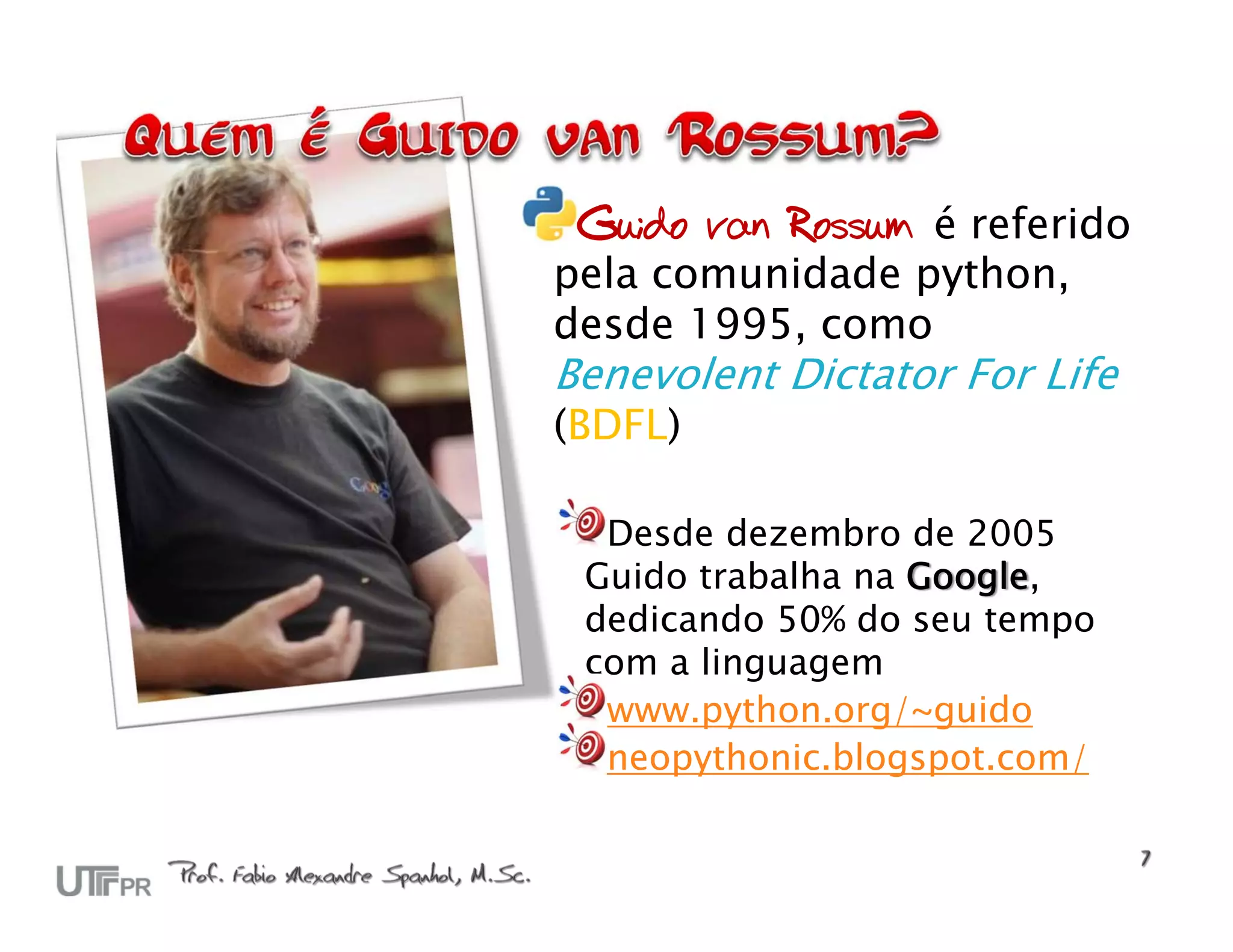 Guido van Rossum é referido pela comunidade python, desde 1995, como Benevolent Dictator For Life (BDFL) Desde dezembro de 2005 Guido trabalha na Google, dedicando 50% do seu tempo com a linguagem www.python.org/~guido neopythonic.blogspot.com/ 
