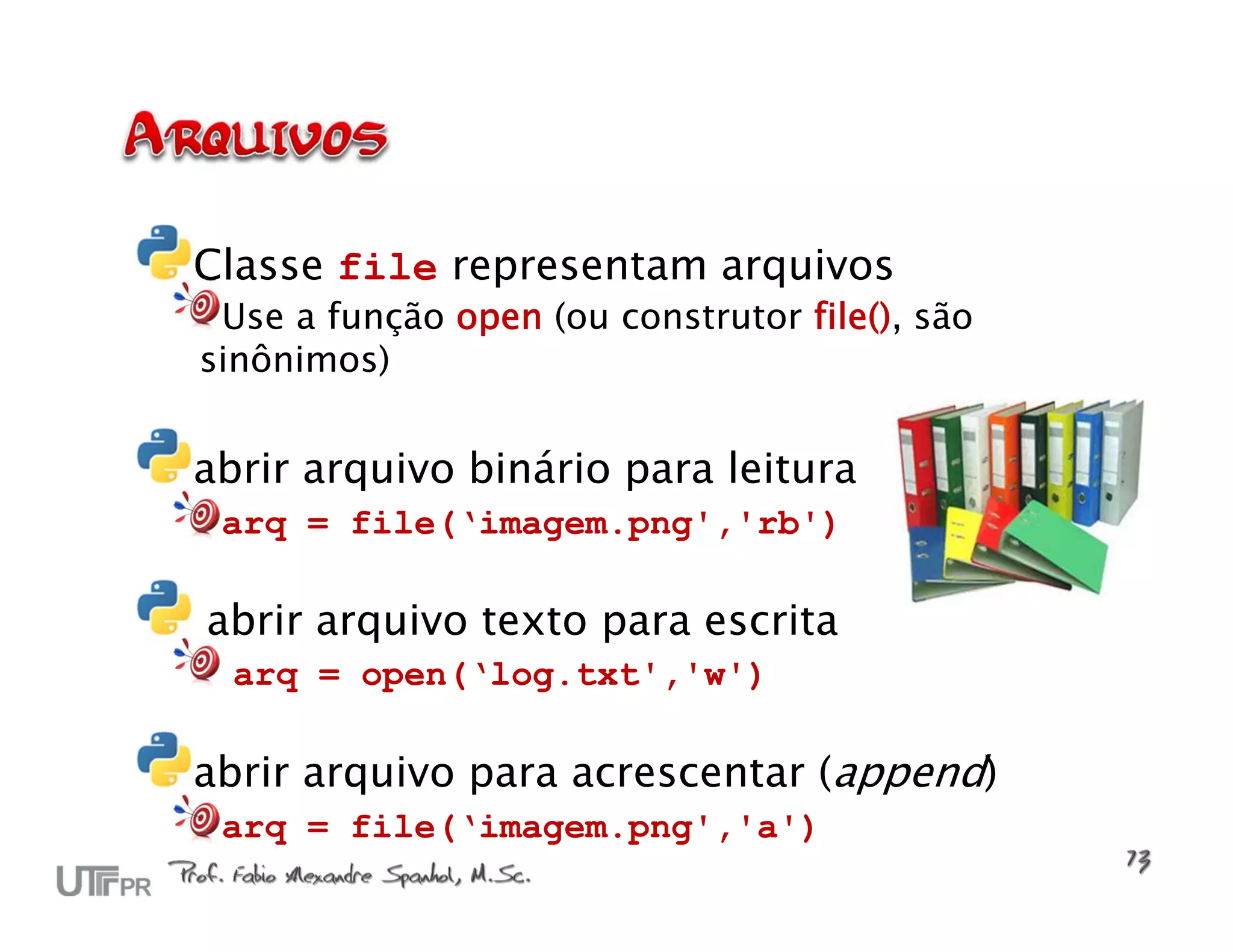 Classe file representam arquivos Use a função open (ou construtor file(), são sinônimos) abrir arquivo binário para leitura arq = file(‘imagem.png','rb') abrir arquivo texto para escrita arq = open(‘log.txt','w') abrir arquivo para acrescentar (append) arq = file(‘imagem.png','a') 