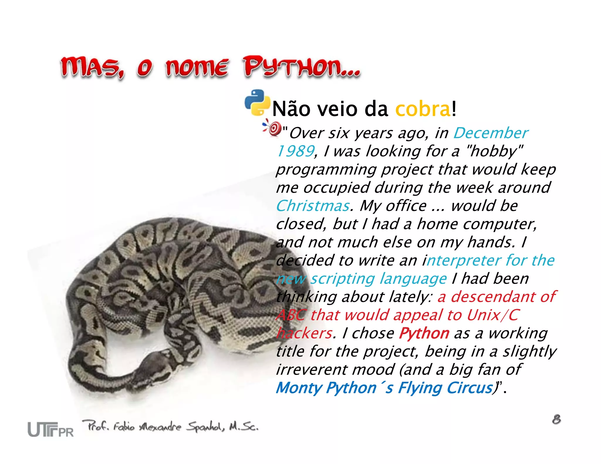 Não veio da cobra! "Over six years ago, in December 1989, I was looking for a "hobby" programming project that would keep me occupied during the week around Christmas. My office ... would be closed, but I had a home computer, and not much else on my hands. I decided to write an interpreter for the new scripting language I had been thinking about lately: a descendant of ABC that would appeal to Unix/C hackers. I chose Python as a working title for the project, being in a slightly irreverent mood (and a big fan of Monty Python´s Flying Circus)”. 