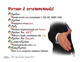 Cython
 onde existir um compilador C ISO/IEC 9899:1990
Jython
 máquina virtual Java
PyPy
 Python implementado em Python
Python for .NET
 [Brian Lloyd], IronPython (da M$)
Python for Delphi
LunaticPython
 interoperando com Lua
Ruby/Python
 em Ruby importar módulos Python)
 