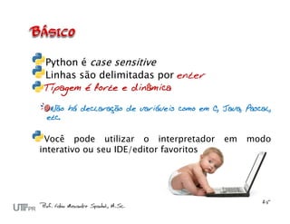 Python é case sensitive
 Linhas são delimitadas por enter
Tipagem é forte e dinâmica

  Não há declaração de variáveis como em C, Java, Pascal,
 etc.


 Você pode utilizar o interpretador          em   modo
interativo ou seu IDE/editor favoritos
 